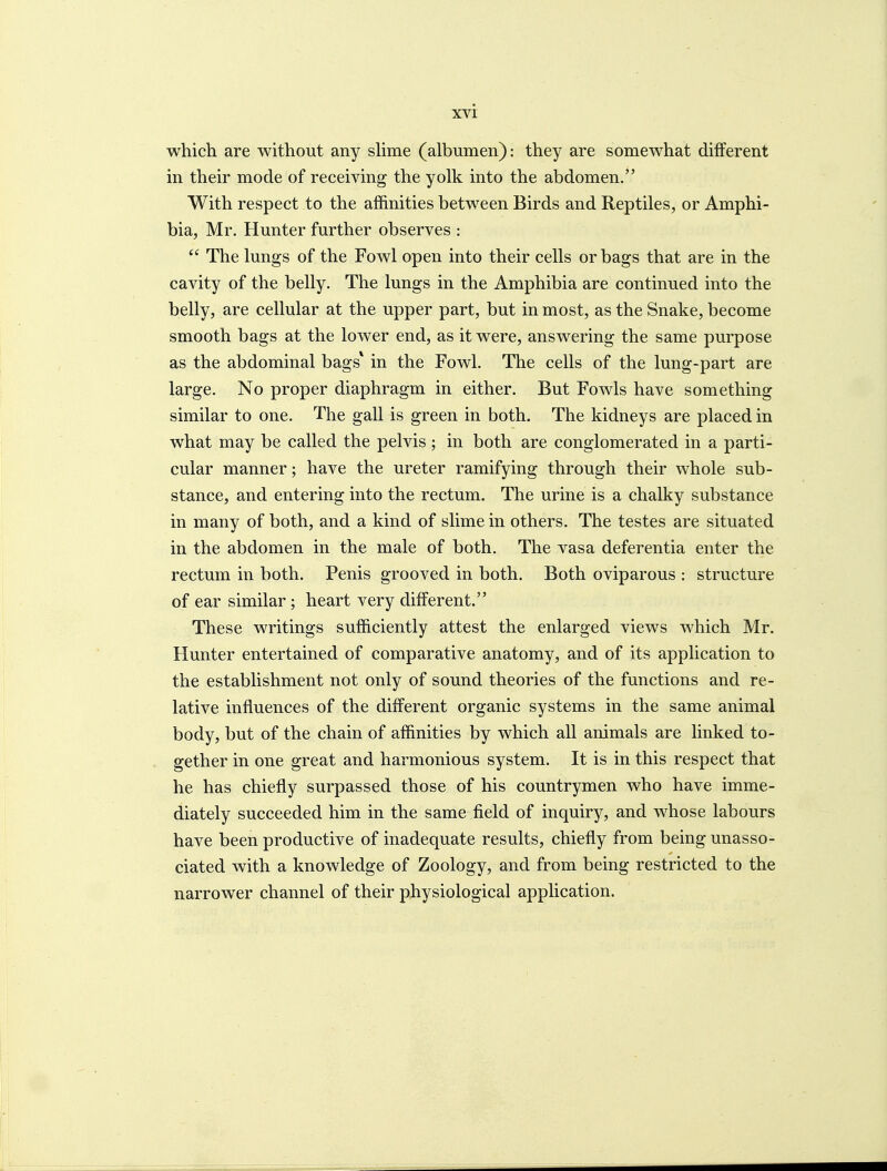 which are without any shme (albumen): they are somewhat different in their mode of receiving the yolk into the abdomen. With respect to the affinities between Birds and Reptiles, or Amphi- bia, Mr. Hunter further observes :  The lungs of the Fowl open into their cells or bags that are in the cavity of the belly. The lungs in the Amphibia are continued into the belly, are cellular at the upper part, but in most, as the Snake, become smooth bags at the lower end, as it were, answering the same purpose as the abdominal bags* in the Fowl. The cells of the lung-part are large. No proper diaphragm in either. But Fowls have something similar to one. The gall is green in both. The kidneys are placed in what may be called the pelvis ; in both are conglomerated in a parti- cular manner; have the ureter ramifying through their whole sub- stance, and entering into the rectum. The urine is a chalky substance in many of both, and a kind of slime in others. The testes are situated in the abdomen in the male of both. The vasa deferentia enter the rectum in both. Penis grooved in both. Both oviparous : structure of ear similar ; heart very different. These writings sufficiently attest the enlarged views which Mr. Hunter entertained of comparative anatomy, and of its application to the establishment not only of sound theories of the functions and re- lative influences of the different organic systems in the same animal body, but of the chain of affinities by which all animals are linked to- gether in one great and harmonious system. It is in this respect that he has chiefly surpassed those of his countrymen who have imme- diately succeeded him in the same field of inquiry, and whose labours have been productive of inadequate results, chiefly from being unasso- ciated with a knowledge of Zoology, and from being restricted to the narrower channel of their physiological application.