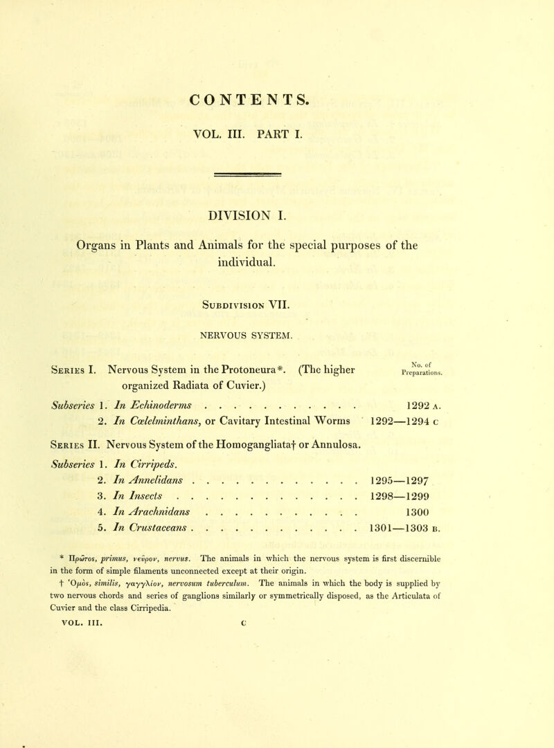 CONTENTS VOL. III. PART I. DIVISION I. Organs in Plants and Animals for the special purposes of the individual. Subdivision VII. NERVOUS SYSTEM. Series I. Nervous System in the Protoneura*. (The higher Prepa^rations. organized Radiata of Cuvier.) Subseries 1. In Echinoderms 1292 a. 2. In Coelelminthans, or Cavitary Intestinal Worms 1292—1294 c Series II. Nervous System of the Homogangliataf or Annulosa. Subseries 1. In Cirripeds. 2. In Annelidans 1295—1297. 3. In Insects 1298—1299 4. In Arachmdans 1300 5. In Ci'ustaceans 1301—1303 b. * Ilpwros, primus, vevpov, nervus. The animals in which the nervous system is first discernible in the form of simple filaments unconnected except at their origin. t 'Ofios, similis, yayyXiov, nervosum tuberculum. The animals in which the body is supplied by two nervous chords and series of ganglions similarly or symmetrically disposed, as the Articulata of Cuvier and the class Cirripedia. VOL. III. G
