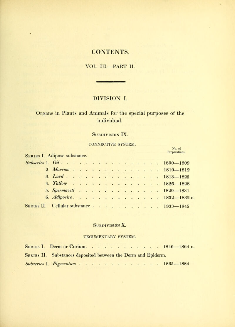 CONTENTS. VOL. III.—PART II. DIVISION I. Organs in Plants and Animals for the special purposes of the individual. Subdivision IX. CONNECTIVE SYSTEM. No. of Preparations. Series I. Adipose substance. Subseries\. Oil 1800—1809 2. Marrow 1810—1812 3. Lard 1813—1825 4. Talloiv 1826—1828 5. Spermaceti 1829—1831 Q. Adipocire 1832—1832e. Series II. Cellular substance 1833—1845 Subdivision X. TEGUMENTARY SYSTEM. Series I. Derm or Corium 1846—1864 e. Series II. Substances deposited between the Derm and Epiderm. SubseriesA. Pigmenium 1865—1884