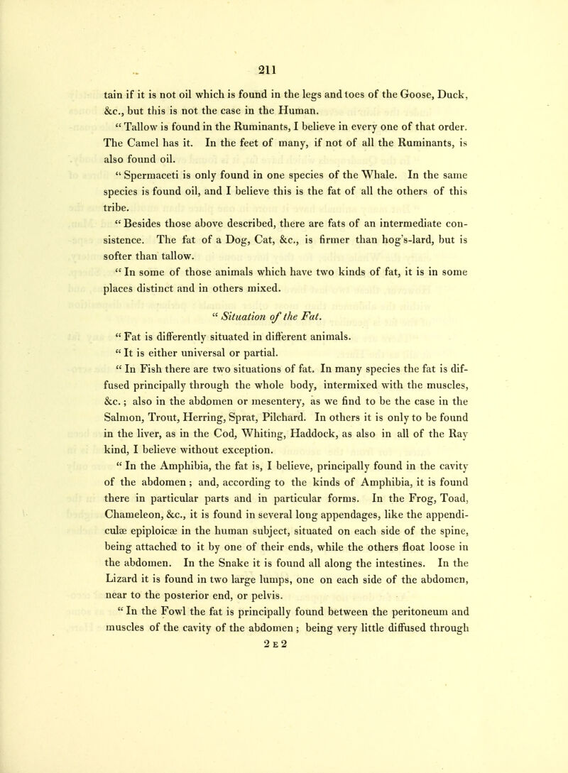 tain if it is not oil which is found in the legs and toes of the Goose, Duck, &c., but this is not the case in the Human.  Tallow is found in the Ruminants, I believe in every one of that order. The Camel has it. In the feet of many, if not of all the Ruminants, is also found oil.  Spermaceti is only found in one species of the Whale. In the same species is found oil, and I believe this is the fat of all the others of this tribe.  Besides those above described, there are fats of an intermediate con- sistence. The fat of a Dog, Cat, &c., is firmer than hog's-lard, but is softer than tallow.  In some of those animals which have two kinds of fat, it is in some places distinct and in others mixed.  Situation of the Fat.  Fat is differently situated in different animals. It is either universal or partial.  In Fish there are two situations of fat. In many species the fat is dif- fused principally through the whole body, intermixed with the muscles, &.C.; also in the abdomen or mesentery, as we find to be the case in the Salmon, Trout, Herring, Sprat, Pilchard. In others it is only to be found in the liver, as in the Cod, Whiting, Haddock, as also in all of the Ray kind, I believe without exception.  In the Amphibia, the fat is, I believe, principally found in the cavity of the abdomen ; and, according to the kinds of Amphibia, it is found there in particular parts and in particular forms. In the Frog, Toad, Chameleon, &c., it is found in several long appendages, like the appendi- culae epiploicaj in the human subject, situated on each side of the spine, being attached to it by one of their ends, while the others float loose in the abdomen. In the Snake it is found all along the intestines. In the Lizard it is found in two large lumps, one on each side of the abdomen, near to the posterior end, or pelvis,  In the Fowl the fat is principally found between the peritoneum and muscles of the cavity of the abdomen ; being very little diffused through 2e2