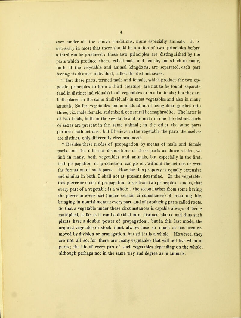 even under all the above conditions, more especially animals. It is necessary in most that there should be a union of two principles before a third can be produced ; these two principles are distinguished by the parts which produce them, called male and female, and which in many, both of the vegetable and animal kingdoms, are separated, each part having its distinct individual, called the distinct sexes.  But these parts, termed male and female, which produce the two op- posite principles to form a third creature, are not to be found separate (and in distinct individuals) in all vegetables or in all animals ; but they are both placed in the same (individual) in most vegetables and also in many animals. So far, vegetables and animals admit of being distinguished into three, viz. male, female, and mixed, or natural hermaphrodite. The latter is of two kinds, both in the vegetable and animal; in one the distinct parts or sexes are present in the same animal; in the other the same parts perform both actions : but I believe in the vegetable the parts themselves are distinct, only diiferently circumstanced.  Besides these modes of propagation by means of male and female parts, and the different dispositions of these parts as above related, we find in many, both vegetables and animals, but especially in the first, that propagation or production can go on, without the actions or even the formation of such parts. How far this property is equally extensive and similar in both, I shall not at present determine. In the vegetable, this power or mode of propagation arises from two principles ; one is, that every part of a vegetable is a whole ; the second arises from some having the power in every part (under certain circumstances) of retaining life, bringing in nourishment at every part, and of producing parts called roots. So that a vegetable under these circumstances is capable always of being multiplied, as far as it can be divided into distinct plants, and thus such plants have a double power of propagation ; but in this last mode, the original vegetable or stock must always lose so much as has been re- moved by division or propagation, but still it is a whole. However, they are not all so, for there are many vegetables that will not live when in parts; the life of every part of such vegetables depending on the whole, although perhaps not in the same way and degree as in animals.