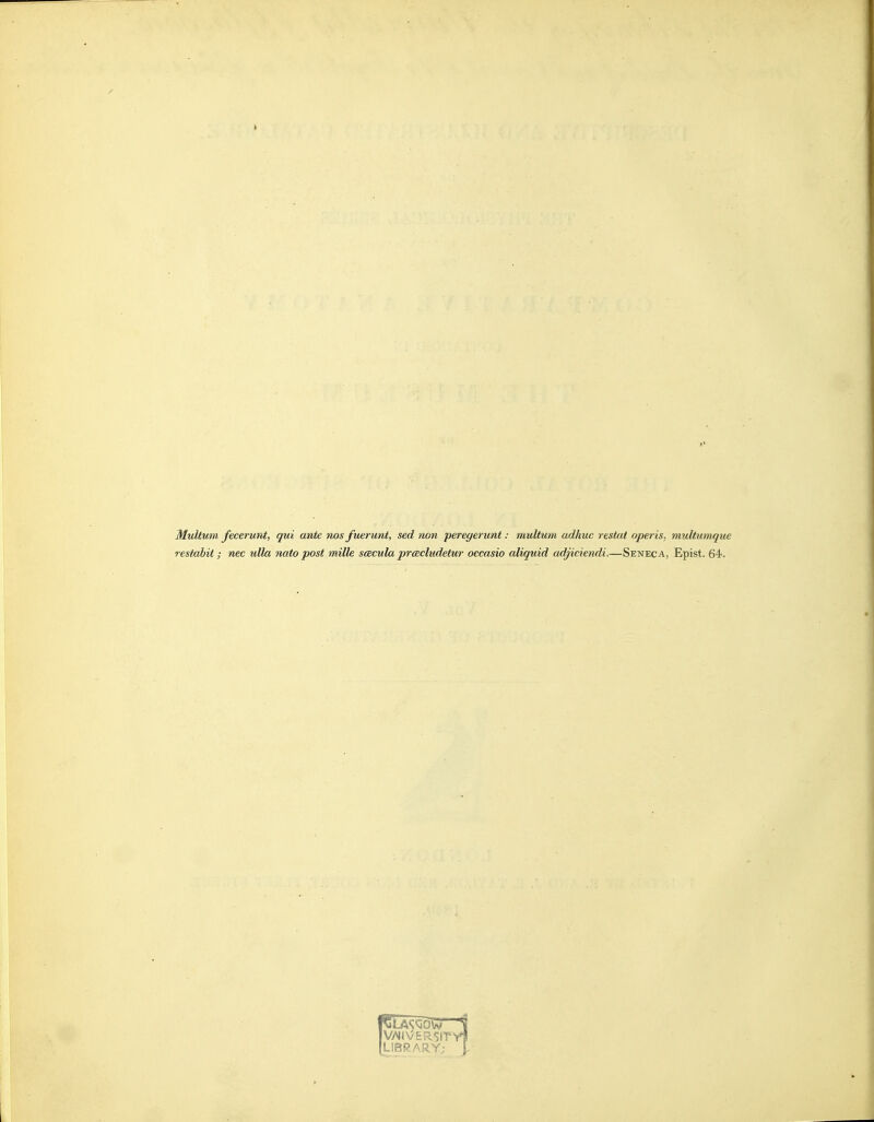 Multum fecerunt, qui ante nos fuerunt, sed non peregerunt: multum adhuc restat operis, multumque restabit; nec ulla nato post milk scecula prcBcludetur occasio aliquid adjiciendi.—Seneca, Epist. 64. IV/HVERSITI LIBRARY: