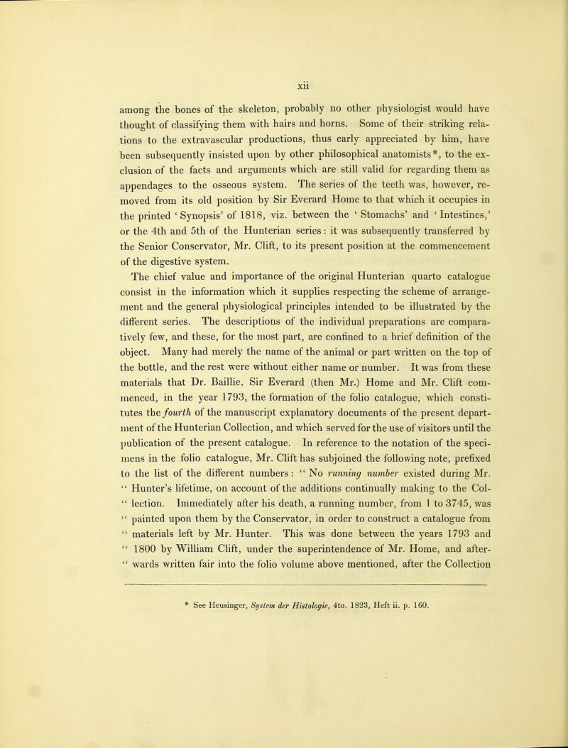 among the bones of the skeleton, probably no other physiologist would have thought of classifying them with hairs and horns. Some of their striking rela- tions to the extravascular productions, thus early appreciated by him, have been subsequently insisted upon by other philosophical anatomists*, to the ex- clusion of the facts and arguments which are still valid for regarding them as appendages to the osseous system. The series of the teeth was, however, re- moved from its old position by Sir Everard Home to that which it occupies in the printed ' Synopsis' of 1818, viz. between the ' Stomachs' and ' Intestines,' or the 4th and 5th of the Hunterian series : it was subsequently transferred by the Senior Conservator, Mr. Clift, to its present position at the commencement of the digestive system. The chief value and importance of the original Hunterian quarto catalogue consist in the information which it supplies respecting the scheme of arrange- ment and the general physiological principles intended to be illustrated by the different series. The descriptions of the individual preparations are compara- tively few, and these, for the most part, are confined to a brief definition of the object. Many had merely the name of the animal or part written on the top of the bottle, and the rest were without either name or number. It was from these materials that Dr. Baillie, Sir Everard (then Mr.) Home and Mr. Chft com- menced, in the year 1793, the formation of the folio catalogue, which consti- tutes the fourth of the manuscript explanatory documents of the present depart- ment of the Hunterian Collection, and which served for the use of visitors until the publication of the present catalogue. In reference to the notation of the speci- mens in the folio catalogue, Mr. Chft has subjoined the following note, prefixed to the list of the different numbers:  No running number existed during Mr.  Hunter's lifetime, on account of the additions continually making to the Col-  lection. Immediately after his death, a running number, from I to 3745, was  painted upon them by the Conservator, in order to construct a catalogue from  materials left by Mr. Hunter. This was done between the years 1793 and  1800 by William Chft, under the superintendence of Mr. Home, and after-  wards written fair into the folio volume above mentioned, after the Collection See Heusinger, System der Histologie, 4to. 1823, Heft il. p. 160.