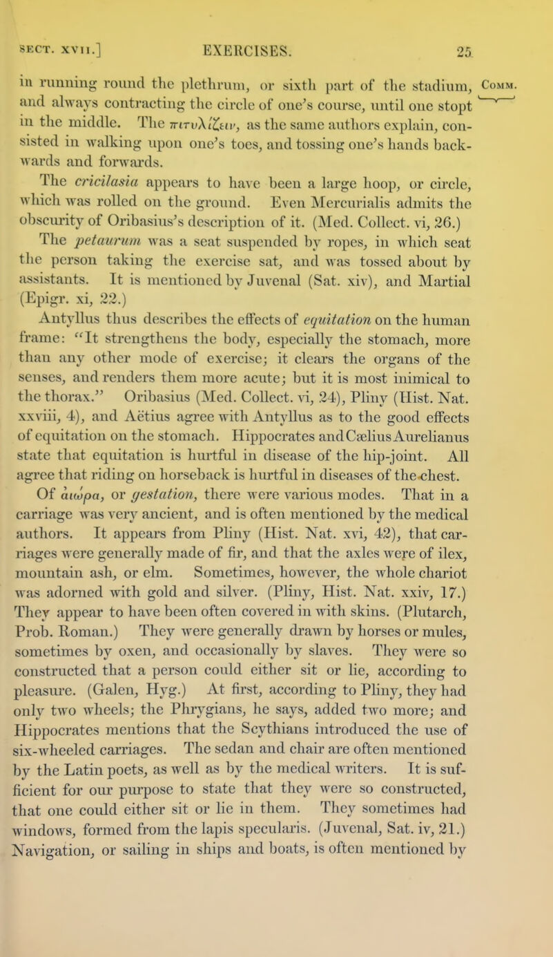 in running round the plethrum, or sixth part of the stadium, and always contracting the circle of one's course, until one stopt m the middle. The iriTv\t£uv3 as the same authors explain, con- sisted in walking upon one's toes, and tossing one's hands back- wards and forwards. The cricilasia appears to have been a large hoop, or circle, w hich was rolled on the ground. Even Mercurialis admits the obscurity of Oribasius's description of it. (Med. Collect, vi, 26.) The petaurum was a scat suspended by ropes, in which seat the person taking the exercise sat, and was tossed about by assistants. It is mentioned bv Juvenal (Sat. xiv), and Martial (Epigr. xi, 22.) Antyllus thus describes the effects of equitation on the human frame: It strengthens the body, especially the stomach, more than any other mode of exercise; it clears the organs of the senses, and renders them more acute; but it is most inimical to the thorax. Oribasius (Med. Collect, vi, 24), Pliny (Hist. Nat. xxviii, 4-), and Aetius agree with Antyllus as to the good effects of equitation on the stomach. Hippocrates andCaeliusAurelianus state that equitation is hurtful in disease of the hip-joint. All agree that riding on horseback is hurtful in diseases of the chest. Of auopa, or gestation, there were various modes. That in a carriage was very ancient, and is often mentioned by the medical authors. It appears from Pliny (Hist. Nat. xvi, 42), that car- riages were generally made of fir, and that the axles were of ilex, mountain ash, or elm. Sometimes, however, the whole chariot w as adorned with gold and silver. (Pliny, Hist. Nat. xxiv, 17.) They appear to have been often covered in with skins. (Plutarch, Prob. Roman.) They were generally drawn by horses or mules, sometimes by oxen, and occasionally by slaves. They were so constructed that a person could either sit or lie, according to pleasure. (Galen, Hyg.) At first, according to Pliny, they had only two wheels; the Phrygians, he says, added two more; and Hippocrates mentions that the Scythians introduced the use of six-wheeled carriages. The sedan and chair are often mentioned by the Latin poets, as well as by the medical writers. It is suf- ficient for our purpose to state that they were so constructed, that one could either sit or lie in them. They sometimes had windows, formed from the lapis specularis. (Juvenal, Sat. iv, 21.) Navigation, or sailing in ships and boats, is often mentioned by