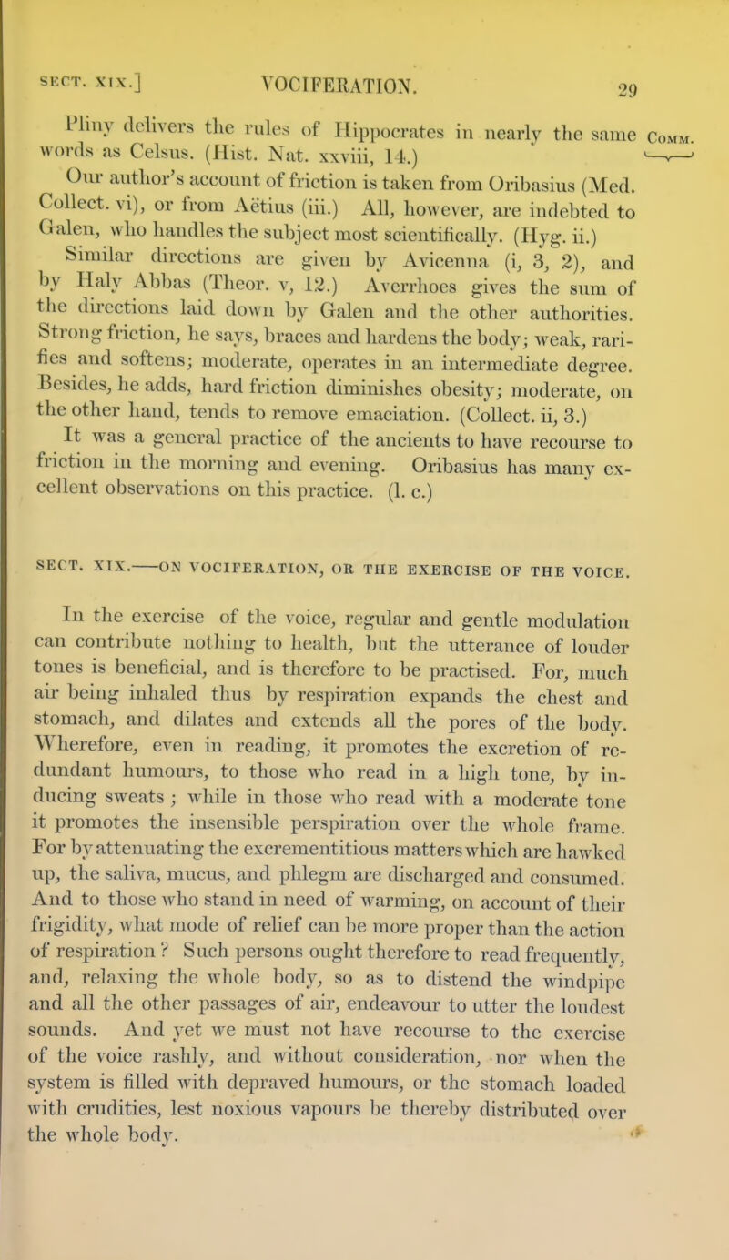 29 Pliny delivers the rules of Hippocrates in nearly the same Comm words as Celsns. (Hist. Nat. xxviii, 14.) *-»—1 Onr author's account of friction is taken from Oribasius (Med. Collect, vi), or from Aetius (iii.) All, however, are indebted to Galen, who handles the subject most scientifically. (Hyg. ii.) Similar directions are given by Avicenna (i, 3, 2), and by I Lily Abbas (Theor. v, 12.) Averrhoes gives the sum of the directions laid down by Galen and the other authorities. Strong friction, he says, braces and hardens the body ; weak, rari- fies and softens; moderate, operates in an intermediate degree. Besides, he adds, hard friction diminishes obesity; moderate, on the other hand, tends to remove emaciation. (Collect, ii, 3.) It was a general practice of the ancients to have recourse to friction in the morning and evening. Oribasius has many ex- cellent observations on this practice. (1. c.) SECT. XIX. ON VOCIFERATION, OR THE EXERCISE OF THE VOICE. In the exercise of the voice, regular and gentle modulation can contribute nothing to health, but the utterance of louder tones is beneficial, and is therefore to be practised. For, much air being inhaled thus by respiration expands the chest and stomach, and dilates and extends all the pores of the bodv. Wherefore, even in reading, it promotes the excretion of re- dundant humours, to those who read in a high tone, by in- ducing sweats ; while in those who read with a moderate tone it promotes the insensible perspiration over the whole frame. For by attenuating the excrementitious matters which are hawked up, the saliva, mucus, and phlegm are discharged and consumed. And to those who stand in need of Avarming, on account of their frigidity, what mode of relief can be more proper than the action of respiration ? Such persons ought therefore to read frequently, and, relaxing the whole body, so as to distend the windpipe and all the other passages of air, endeavour to utter the loudest sounds. And yet we must not have recourse to the exercise of the voice rashly, and without consideration, nor when the system is filled with depraved humours, or the stomach loaded with crudities, lest noxious vapours be thereby distributed over the whole body.