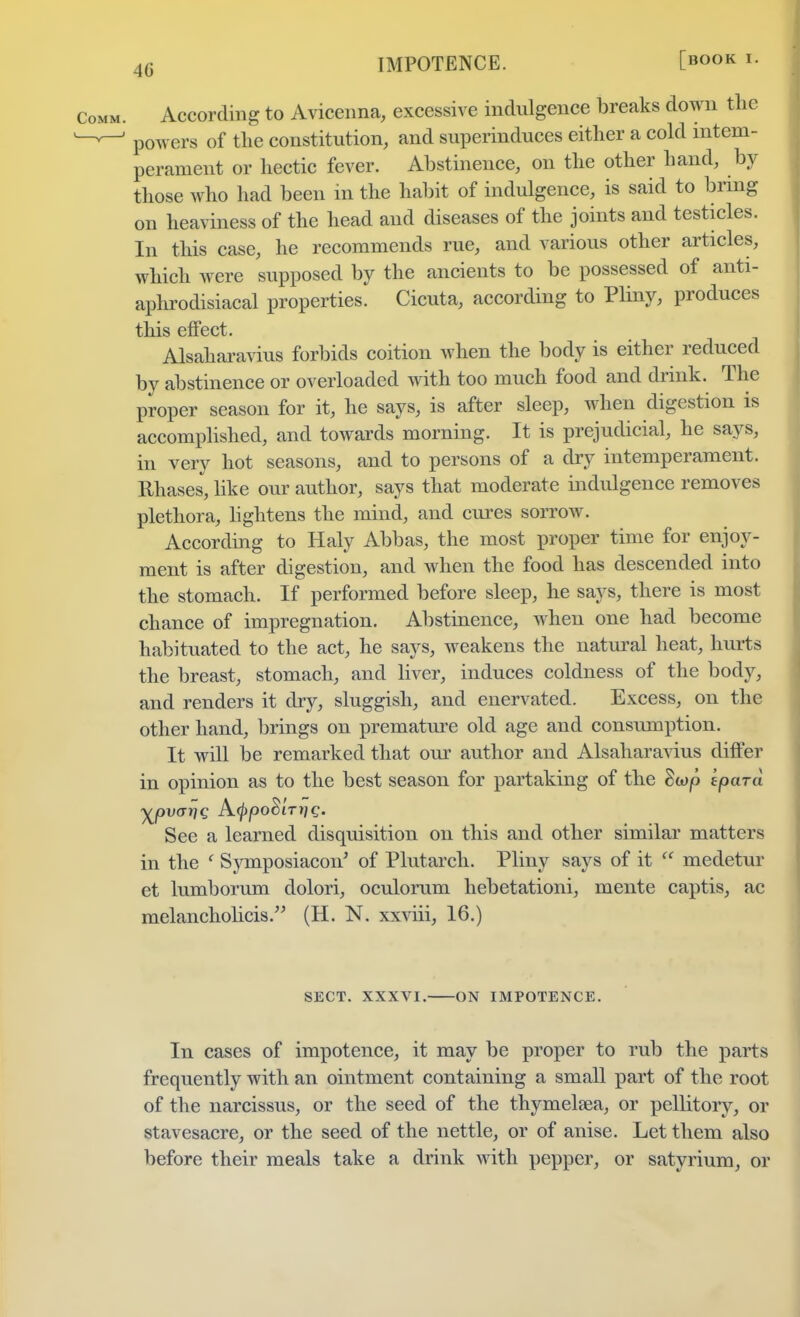 IMPOTENCE. 0OOK *• CoMM According to Avicenna, excessive indulgence breaks down the powers of the constitution, and superinduces either a cold intem- perament or hectic fever. Abstinence, on the other hand, by those who had been in the habit of indulgence, is said to bring on heaviness of the head and diseases of the joints and testicles. In this case, he recommends rue, and various other articles, which were supposed by the ancients to be possessed of anti- aphrodisiacal properties. Cicuta, according to Pliny, produces this effect. Alsaharavius forbids coition when the body is either reduced by abstinence or overloaded with too much food and drink. The proper season for it, he says, is after sleep, when digestion is accomplished, and towards morning. It is prejudicial, he says, in very hot seasons, and to persons of a dry intemperament. Rhases, like our author, says that moderate indulgence removes plethora, lightens the mind, and cures sorrow. According to Haly Abbas, the most proper time for enjoy- ment is after digestion, and when the food has descended into the stomach. If performed before sleep, he says, there is most chance of impregnation. Abstinence, when one had become habituated to the act, he says, weakens the natural heat, hurts the breast, stomach, and liver, induces coldness of the body, and renders it dry, sluggish, and enervated. Excess, on the other hand, brings on premature old age and consumption. It will be remarked that our author and Alsaharavius differ in opinion as to the best season for partaking of the Stop ipard See a learned disquisition on this and other similar matters in the c Symposiacon' of Plutarch. Pliny says of it  medetur et lumborum dolori, oculorum hebetationi, mente captis, ac melancholicis. (H. N. xxviii, 16.) SECT. XXXVI. ON IMPOTENCE. In cases of impotence, it may be proper to rub the parts frequently with an ointment containing a small part of the root of the narcissus, or the seed of the thymelaea, or pellitory, or stavesacre, or the seed of the nettle, or of anise. Let them also before their meals take a drink with pepper, or satyrium, or