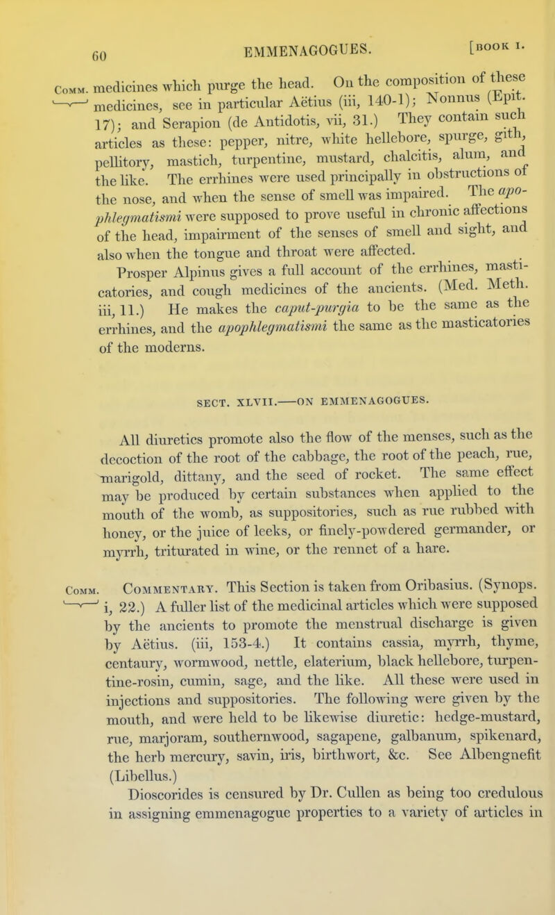 EMMENAGOGUES. [book medicines which purge the head. On the composition of these medicines, see in particular Aetius (iii, 140-1); Nonnus (Epit 17); and Serapion (de Antidotis, vii, 31.) They contain such articles as these: pepper, nitre, white hellebore, spurge, gith, pellitory, mastich, turpentine, mustard, chalcitis, alum, and the like. The errhines were used principally in obstructions ot the nose, and when the sense of smell was impaired. The apo- phlegmatismi were supposed to prove useful in chronic affections of the head, impairment of the senses of smell and sight, and also when the tongue and throat were affected. Prosper Alpinus gives a full account of the errhines, masti- catories, and cough medicines of the ancients. (Med. Meth. iii, 11.) He makes the caput-purgia to be the same as the errhines, and the apophlegmatismi the same as the masticatories of the moderns. SECT. XLVII. ON EMMENAGOGUES. All diuretics promote also the flow of the menses, such as the decoction of the root of the cabbage, the root of the peach, rue, marigold, dittany, and the seed of rocket. The same effect may be produced by certain substances when applied to the mouth of the womb, as suppositories, such as rue rubbed with honey, or the juice of leeks, or finely-powdered germander, or myrrh, triturated in wine, or the rennet of a hare. Commentary. This Section is taken from Oribasius. (Synops. i, 22.) A fuller list of the medicinal articles which were supposed by the ancients to promote the menstrual discharge is given by Aetius. (iii, 153-4.) It contains cassia, myrrh, thyme, centaury, wormwood, nettle, elaterium, black hellebore, turpen- tine-rosin, cumin, sage, and the like. All these were used in injections and suppositories. The following were given by the mouth, and were held to be likewise diuretic: hedge-mustard, rue, marjoram, southernwood, sagapene, galbanum, spikenard, the herb mercury, savin, iris, birthwort, &c. See Albengnefit (Libellus.) Dioscorides is censured by Dr. Cullen as being too credulous in assigning emmenagogue properties to a variety of articles in