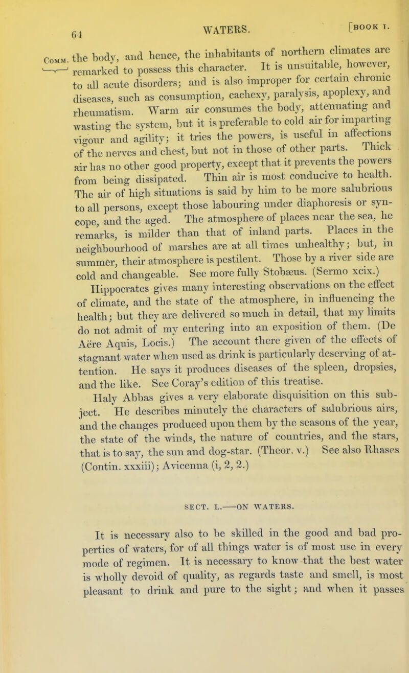 G4 WATERS. [fiOOK the body and hence, the inhabitants of northern climates are remarked to possess this character. It is unsuitable, however, to all acnte disorders; and is also improper for certain chronic diseases, snch as consumption, cachexy, paralysis, apoplexy, and rheumatism Warm air consumes the body, attenuating and wasting the system, but it is preferable to cold air for imparting vigour and agility; it tries the powers, is useful m affections of the nerves and chest, but not in those of other parts. Ihick air has no other good property, except that it prevents the powers from being dissipated. Thin air is most conducive to health. The air of high situations is said by him to be more salubrious to all persons, except those labouring under diaphoresis or syn- cope, and the aged. The atmosphere of places near the sea, he remarks, is milder than that of inland parts. Places in the neighbourhood of marshes are at all times unhealthy; but, in summer, their atmosphere is pestilent, Those by a river side are cold and changeable. See more fully Stobseus. (Sermo xcix.) Hippocrates gives many interesting observations on the effect of climate, and the state of the atmosphere, in influencing the health; but they are delivered so much in detail, that my limits do not admit of my entering into an exposition of them. (De Aere Aquis, Locis.j The account there given of the effects of stagnant water when used as drink is particularly deserving of at- tention. He says it produces diseases of the spleen, dropsies, and the like. See Coray's edition of this treatise. Haly Abbas gives a very elaborate disquisition on this sub- ject. He describes minutely the characters of salubrious airs, and the changes produced upon them by the seasons of the year, the state of the winds, the nature of countries, and the stars, that is to say, the sun and dog-star. (Theor. v.) See also Rhasos (Contin. xxxiii); Avicenna (i, 2, 2.) SECT. L. ON WATERS. It is necessary also to be skilled in the good and bad pro- perties of waters, for of all things water is of most use in every mode of regimen. It is necessary to know that the best water is wholly devoid of quality, as regards taste and smell, is most pleasant to drink and pure to the sight; and when it passes