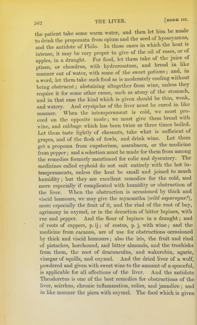 m THE LIVER. [»OOK the patient take some warm water, and then let him be made to drink the propomata from opinm and the seed of hyoscyamus, and the antidote of Philo. In those cases in which the heat is intense, it may be very proper to give of the oil of roses, or of apples, in a draught. For food, let them take of the juice of ptisan, or chondrus, with hydrorosatum, and bread m like manner out of water, with some of the sweet potions; and, m a word, let them take such food as is moderately cooling without being obstruent; abstaining altogether from wine, unless they require it for some other cause, such as atony of the stomach, and in that case the kind which is given should be thin, weak, and watery. And erysipelas of the liver must be cured in like manner. When the intemperament is cold, we must pro- ceed on the opposite mode; we must give them bread with wine, and cabbage which has been twice or three times boiled. Let them taste lightly of chesnuts, take what is sufficient of grapes, and of the flesh of fowls, and drink wine. Let them get a propoma from eupatorium, asarabacca, or the medicine from pepper; and a selection must be made for them from among the remedies formerly mentioned for colic and dysentery. The medicines called cyphoid do not suit entirely with the hot in- temperaments, unless the heat be small and joined to much humidity; but they are excellent remedies for the cold, and more especially if complicated with humidity or obstruction of the liver. When the obstruction is occasioned by thick and viscid humours, we may give the myacantha (ivild asparagus?), more especially the fruit of it, and the rind of the root of bay, agrimony in oxymel, or in the decoction of bitter lupines, with rue and pepper. And the flour of lupines in a draught; and of roots of cappers, p. ij; of costus, p. j, with wine; and the medicine from cacanus, are of use for obstructions occasioned by thick and viscid humours; also the iris, the fruit and rind of pistaches, horehound, and bitter almonds, and the trochisks from them, the root of dracunculus, and wakerobin, agaric, vinegar of squills, and oxymel. And the dried liver of a wolf, powdered and given with sweet wine to the amount of a spoonful, is applicable for all affections of the liver. And the antidote Theodoretus is one of the best remedies for obstructions of the liver, scirrhus, chronic inflammation, colics, and jaundice; and in like manner the picra with oxymel. The food which is given