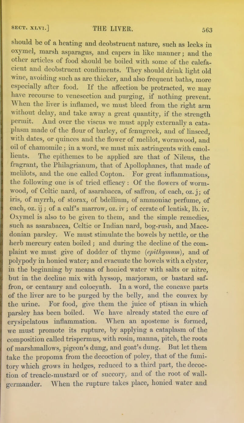 should be of a heating and deobstruent nature, such as leeks in oxymel, marsh asparagus, and capers in like manner; and the other articles of food should be boiled with some of the calefa- cient and deobstruent condiments. They should drink light old wine, avoiding such as are thicker, and also frequent baths, more especially after food. If the affection be protracted, we may have recourse to venesection and purging, if nothing prevent. M hen the liver is inflamed, we must bleed from the right arm without delay, and take away a great quantity, if the strength permit. And over the viscus we must apply externally a cata- plasm made of the flour of barley, of fenugreek, and of linseed, with dates, or quinces aud the flower of melilot, wormwood, and oil of chamomile ; in a word, we must mix astringents with emol- lients. The epithemes to be applied are that of Nileus, the fragrant, the Philagrianum, that of Apollophanes, that made of melilots, and the one called Copton. For great inflammations, the following one is of tried efficacy : Of the flowers of worm- wood, of Celtic nard, of asarabacca, of saffron, of each, oz.j; of iris, of myrrh, of storax, of bdellium, of ammoniac perfume, of each, oz. ij ; of a calf's marrow, oz. iv; of cerate of lentisk, lb. iv. Oxymel is also to be given to them, and the simple remedies, such as asarabacca, Celtic or Indian nard, bog-rush, and Mace- donian parsley. We must stimulate the boAvels by nettle, or the herb mercury eaten boiled; and during the decline of the com- plaint we must give of dodder of thyme (epithymum), and of polypody in honied water; and evacuate the bowels with a clyster, in the beginning by means of honied water with salts or nitre, but in the decline mix with hyssop, marjoram, or bastard saf- fron, or centaury and colocynth. In a word, the concave parts of the liver are to be purged by the belly, and the convex by the urine. For food, give them the juice of ptisan in which parsley has been boiled. We have already stated the cure of erysipelatous inflammation. When an aposteme is formed, we must promote its rupture, by applying a cataplasm of the composition called trispermus, with rosin, manna, pitch, the roots of marshmallows, pigeon's dung, and goat's dung. But let them take the propoma from the decoction of poley, that of the fumi- tory which grows in hedges, reduced to a third part, the decoc- tion of treacle-mustard or of succory, and of the root of wall- germander. When the rupture takes place, honied water and