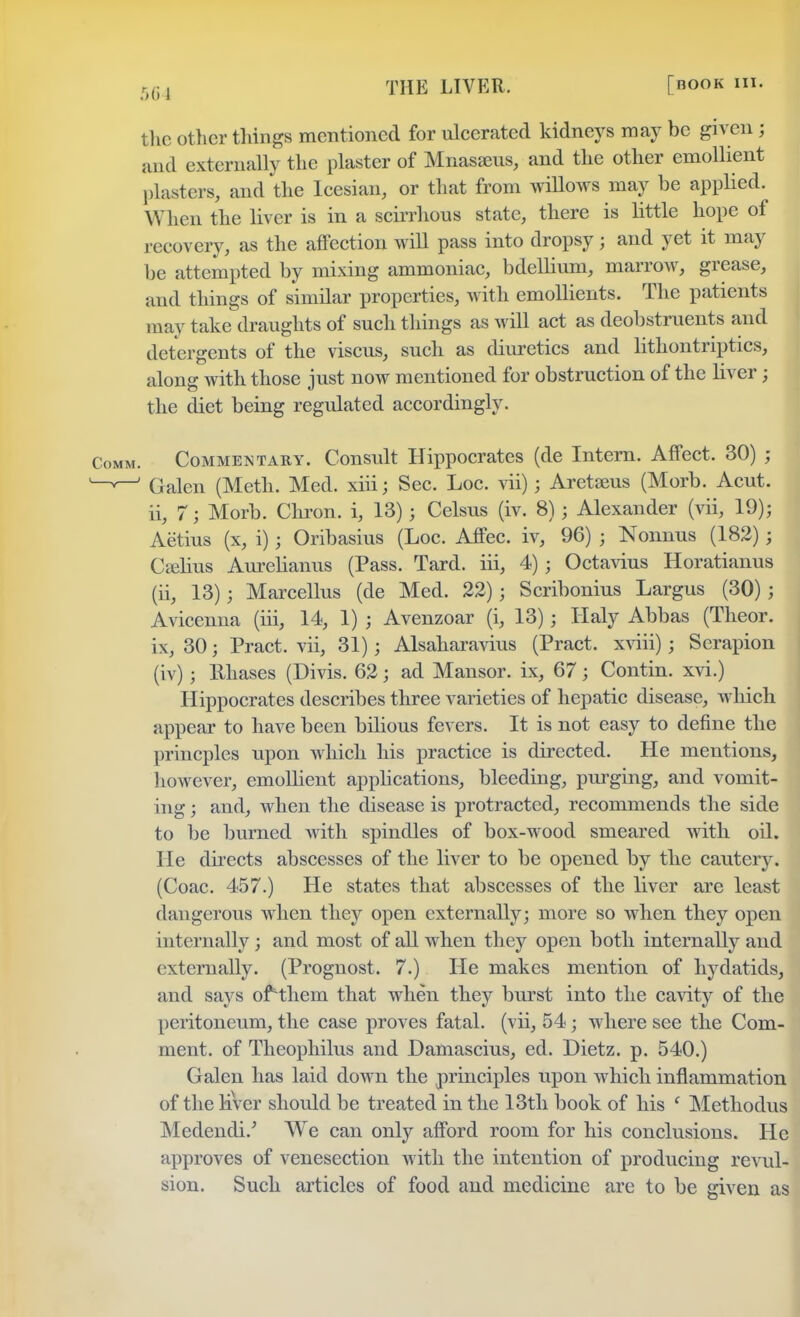 the other things mentioned for ulcerated kidneys may be given j and externally the plaster of Mnasseus, and the other emollient plasters, and the Icesian, or that from willows may be applied. When the liver is in a scirrhous state, there is little hope of recovery, as the affection will pass into dropsy; and yet it may be attempted by mixing ammoniac, bdellium, marrow, grease, and things of similar properties, with emollients. The patients may take draughts of such things as will act as deobstruents and detergents of the viscus, such as diuretics and lithontriptics, along with those just now mentioned for obstruction of the liver; the diet being regulated accordingly. Commentary. Consult Hippocrates (de Intern. Affect. 30) j Galen (Meth. Med. xiii; Sec. Loc. vii); Aretseus (Morb. Acut. ii, 7 ; Morb. Chron. i, 13) j Celsus (iv. 8); Alexander (vii, 19); Aetius (x, i); Oribasius (Loc. Affec. iv, 96) j Nonnus (182) ; Cselitts Aurelianus (Pass. Tard. iii, 4) j Octavius Horatianus (ii, 13); Marcellus (de Med. 22) ; Scribonius Largus (30) j Avicenna (iii, 14, 1) ; Avenzoar (i, 13); Haly Abbas (Theor. ix, 30; Pract. vii, 31) j Alsaharavius (Pract. xviii); Serapion (iv); llhases (Divis. 62; ad Mansor. ix, 67 j Contin. xvi.) Hippocrates describes three varieties of hepatic disease, which appear to have been bilious fevers. It is not easy to define the princples upon which his practice is directed. He mentions, however, emollient applications, bleeding, purging, and vomit- ing ; and, when the disease is protracted, recommends the side to be burned with spindles of box-wood smeared with oil. He directs abscesses of the liver to be opened by the cautery. (Coac. 457.) He states that abscesses of the liver are least dangerous ivhen they open externally; more so when they open internally ; and most of all when they open both internally and externally. (Prognost. 7.) He makes mention of hydatids, and says ofHhem that when they burst into the cavity of the peritoneum, the case proves fatal, (vii, 54; where see the Com- ment, of Theophilus and Damascius, ed. Dietz. p. 540.) Galen has laid down the principles upon which inflammation of the liVer should be treated in the 13th book of his ' Methodus Medendi.' We can only afford room for his conclusions. He approves of venesection with the intention of producing revul- sion. Such articles of food and medicine are to be given as