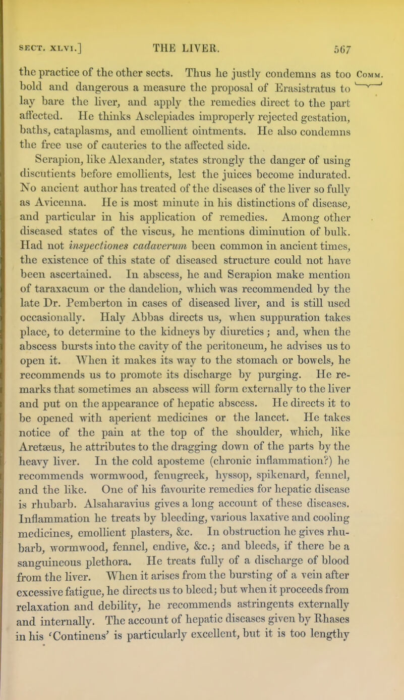 the practice of the other sects. Thus he justly condemns as too Comm. bold and dangerous a measure the proposal of Erasistratus to ' * ' lay bare the liver, and apply the remedies direct to the part affected. He thinks Asclepiades improperly rejected gestation, baths, cataplasms, and emollient ointments. He also condemns the free use of cauteries to the affected side. Serapion, like Alexander, states strongly the danger of using discutients before emollients, lest the juices become indurated. No ancient author has treated of the diseases of the liver so fullv as Avicenna. He is most minute in his distinctions of disease, and particular in his application of remedies. Among other diseased states of the viscus, he mentions diminution of bulk. Had not inspectiones cadaverum been common in ancient times, the existence of this state of diseased structure could not have been ascertained. In abscess, he and Serapion make mention of taraxacum or the dandelion, which was recommended by the late Dr. Pemberton in cases of diseased liver, and is still used occasionally. Haly Abbas directs us, when suppuration takes place, to determine to the kidneys by diuretics ; and, when the abscess bursts into the cavity of the peritoneum, he advises us to open it. When it makes its way to the stomach or bowels, he recommends us to promote its discharge by purging. He re- marks that sometimes an abscess will form externally to the liver and put on the appearance of hepatic abscess. He directs it to be opened with aperient medicines or the lancet. He takes notice of the pain at the top of the shoulder, which, like Aretseus, he attributes to the dragging down of the parts by the heavy liver. In the cold aposteme (chronic inflammation?) he recommends wormwood, fenugreek, hyssop, spikenard, fennel, and the like. One of his favourite remedies for hepatic disease is rhubarb. Alsaharavius gives a long account of these diseases. Inflammation he treats by bleeding, various laxative and cooling medicines, emollient plasters, &c. In obstruction he gives rhu- barb, wormwood, fennel, endive, &c.; and bleeds, if there be a sanguineous plethora. He treats fully of a discharge of blood from the liver. When it arises from the bursting of a vein after excessive fatigue, he directs us to bleed; but when it proceeds from relaxation and debility, he recommends astringents externally and internally. The account of hepatic diseases given by Rhases in his 'Continens' is particularly excellent, but it is too lengthy