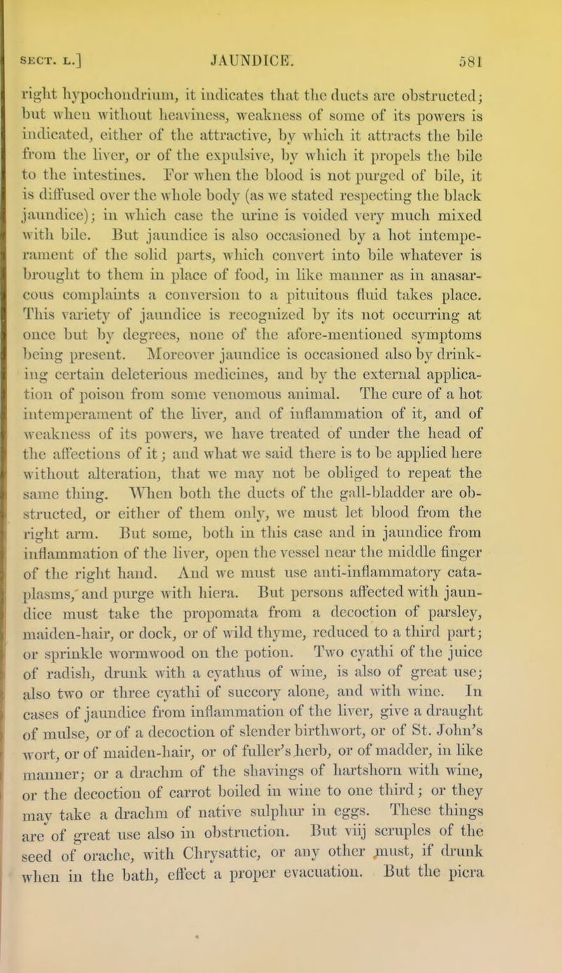 tight hypochondrium, it indicates that the ducts arc obstructed; but when without heaviness, weakness of some of its powers is indicated, either of the attractive, by which it attracts the bile from the liver, or of the expulsive, by which it propels the bile to the intestines. For when the blood is not purged of bile, it is diffused over the whole body (as we stated respecting the black jaundice); in which case the urine is voided very much mixed with bile. But jaundice is also occasioned by a hot intempe- raincnt of the solid parts, which convert into bile whatever is brought to them in place of food, in like manner as in anasar- cous complaints a conversion to a pituitous fluid takes place. This variety of jaundice is recognized by its not occurring at once but by degrees, none of the afore-mentioned symptoms being present. Moreover jaundice is occasioned also b}r drink- ing certain deleterious medicines, and by the external applica- tion of poison from some venomous animal. The cure of a hot intempcrament of the liver, and of inflammation of it, and of weakness of its powers, we have treated of under the head of the affections of it; and what we said there is to be applied here without alteration, that we may not be obliged to repeat the same tiling. When both the ducts of the gall-bladder are ob- structed, or either of them only, we must let blood from the right arm. But some, both in this case and in jaundice from inflammation of the liver, open the vessel near the middle finger of the right hand. And wc must use anti-inflammatory cata- plasms,' and purge with hiera. But persons affected with jaun- dice must take the propomata from a decoction of parsley, maiden-hair, or dock, or of wild thyme, reduced to a third part; or sprinkle wormwood on the potion. Two cyathi of the juice of radish, drunk with a cyathus of wine, is also of great use; also two or three cyathi of succory alone, and with wine. In cases of jaundice from inflammation of the liver, give a draught of mulse, or of a decoction of slender birth wort, or of St. John's wort, or of maiden-hair, or of fuller's Jierb, or of madder, in like manner; or a drachm of the shavings of hartshorn with wine, or the decoction of carrot boiled in wine to one third; or they may take a drachm of native sulphur in eggs. These things are of great use also in obstruction. But viij scruples of the seed of orachc, with Chrysattic, or any other uiust, if drunk when in the bath, effect a proper evacuation. But the picra