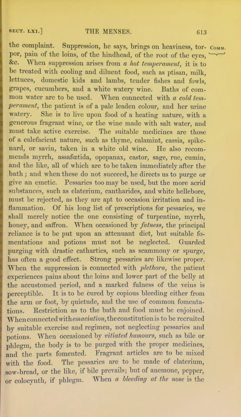 the complaint. Suppression, he says, brings on heaviness, tor- Com por, pain of the loins, of the hindhead, of the root of the eyes, w &c. When suppression arises from a hot temperament, it is to be treated with cooling and diluent food, such as ptisan, milk, lettuces, domestic kids and lambs, tender fishes and fowls, grapes, cucumbers, and a white watery wine. Baths of com- mon water are to be used. When connected with a cold tem- perament, the patient is of a pale leaden colour, and her urine watery. She is to live upon food of a heating nature, with a generous fragrant wine, or the wine made with salt water, and must take active exercise. The suitable medicines are those of a calefacient nature, such as thyme, calamint, cassia, spike- nard, or savin, taken in a white old wine. He also recom- mends myrrh, assafcetida, opopanax, castor, sage, rue, cumin, and the like, all of which are to be taken immediately after the bath ; and when these do not succeed, he directs us to purge or give an emetic. Pessaries too may be used, but the more acrid substances, such as elaterium, cantharides, and white hellebore, must be rejected, as they are apt to occasion irritation and in- flammation. Of his long list of prescriptions for pessaries, we shall merely notice the one consisting of turpentine, myrrh, honey, and saffron. When occasioned by fatness, the principal reliance is to be put upon an attenuant diet, but suitable fo- mentations and potions must not be neglected. Guarded purging with drastic cathartics, such as scammony or spurge, has often a good effect. Strong pessaries are likewise proper. When the suppression is connected with plethora, the patient experiences pains about the loins and lower part of the belly at the accustomed period, and a marked fulness of the veins is perceptible. It is to be cured by copious bleeding cither from the arm or foot, by quietude, and the use of common fomenta- tions. Restriction as to the bath and food must be enjoined. When connected with m«ci#/iow, the constitution is to be recruited by suitable exercise and regimen, not neglecting pessaries and potions. When occasioned by vitiated humours, such as bile or phlegm, the body is to be purged with the proper medicines, and the parts fomented. Fragrant articles are to be mixed with the food. The pessaries are to be made of elaterium, sow-bread, or the like, if bile prevails; but of anemone, pepper, or colocynth, if phlegm. When a bleeding at the nose is the