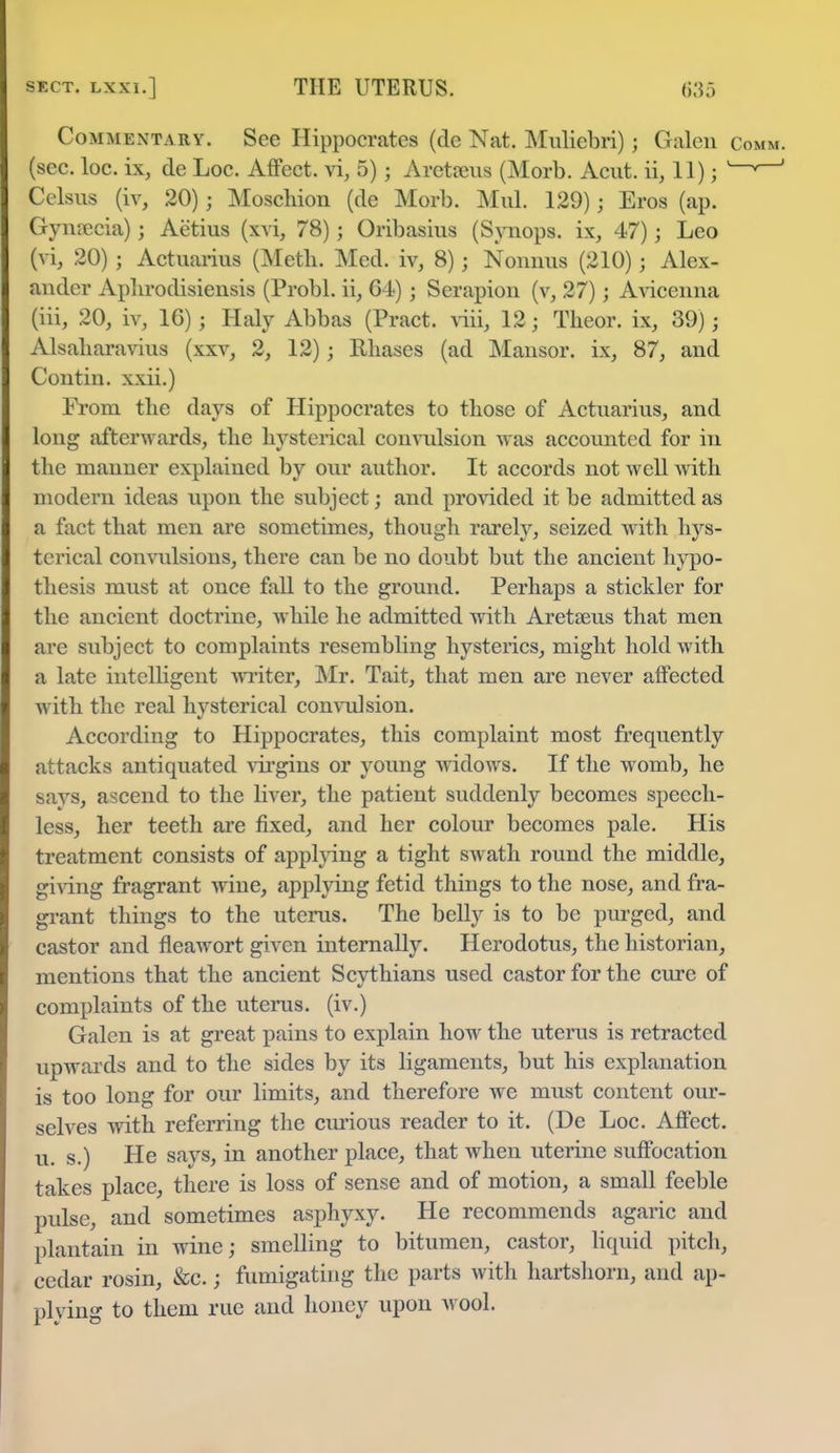 Commentary. See Hippocrates (de Nat. Muliebri) j Galen c (sec. loc. ix, de Loc. Affect, vi, 5) j Aretseus (Morb. Acut. ii, 11); ^~ Celsus (iv, 20) j Moschion (de Morb. Mul. 129) j Eros (ap. Gynsecia) j Aetius (xvi, 78); Oribasius (Synops. ix, 47); Leo Jvij 20) j Actuarius (Meth. Med. iv, 8) j Nonnus (210) ; Alex- ander Aphrodisiensis (Probl. ii, 64) j Serapion (v, 27); Avicenna (iii, 20, iv, 16) j Haly Abbas (Pract. viii, 12 j Theor. ix, 39); Alsaliaravius (xxv, 2, 12); Rhases (ad Mansor. ix, 87, and Contin. xxii.) From the days of Hippocrates to those of Actuarius, and long afterwards, the hysterical convulsion was accounted for in the manner explained by our author. It accords not well with modern ideas upon the subject; and provided it be admitted as a fact that men are sometimes, though rarely, seized with hys- terical convulsions, there can be no doubt but the ancient hypo- thesis must at once fall to the ground. Perhaps a stickler for the ancient doctrine, while he admitted with Aretseus that men are subject to complaints resembling hysterics, might hold with a late intelligent writer, Mr. Tait, that men are never affected with the real hysterical convulsion. According to Hippocrates, this complaint most frequently attacks antiquated virgins or young widows. If the womb, he savs, ascend to the liver, the patient suddenly becomes speech- less, her teeth are fixed, and her colour becomes pale. His treatment consists of applying a tight swath round the middle, giving fragrant wine, applying fetid things to the nose, and fra- grant things to the uterus. The belly is to be purged, and castor and fleawort given internally. Herodotus, the historian, mentions that the ancient Scythians used castor for the cure of complaints of the uterus, (iv.) Galen is at great pains to explain how the uterus is retracted upwards and to the sides by its ligaments, but his explanation is too long for our limits, and therefore we must content our- selves with referring the curious reader to it. (De Loc. Affect, u. s.) He says, in another place, that when uterine suffocation takes place, there is loss of sense and of motion, a small feeble pulse, and sometimes asphyxy. He recommends agaric and plantain in wine; smelling to bitumen, castor, liquid pitch, cedar rosin, &c.; fumigating the parts with hartshorn, and ap- plying to them rue and honey upon wool.