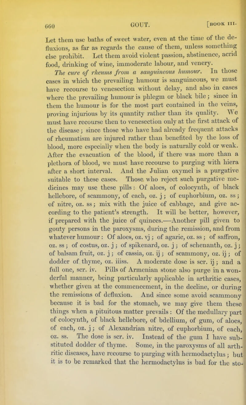 G60 Let them use baths of sweet water, even at the time of the de- fluxions, as far as regards the cause of them, unless something else prohibit. Let them avoid violent passion, abstinence, acrid food, drinking of wine, immoderate labour, and venery. The cure of rheums from a sanguineous humour. In those cases in which the prevailing humour is sanguineous, we must have recourse to venesection without delay, and also in cases where the prevailing humour is phlegm or black bile; since in them the humour is for the most part contained in the veins, proving injurious by its quantity rather than its quality. We must have recourse then to venesection only at the first attack of the disease; since those who have had already frequent attacks of rheumatism are injured rather than benefited by the loss of blood, more especially when the body is naturally cold or weak. After the evacuation of the blood, if there was more than a plethora of blood, we must have recourse to purging with hiera after a short interval. And the Julian oxymel is a purgative suitable to these cases. Those who reject such purgative me- dicines may use these pills : Of aloes, of colocynth, of black hellebore, of scammony, of each, oz. j; of euphorbium, oz. ss; of nitre, oz. ss; mix with the juice of cabbage, and give ac- cording to the patient's strength. It will be better, however, if prepared with the juice of quinces.—Another pill given to gouty persons in the paroxysms, during the remission, and from whatever humour : Of aloes, oz. vj; of agaric, oz. ss; of saffron, oz. ss ; of costus, oz. j ; of spikenard, oz. j ; of schenanth, oz. j ; of balsam fruit, oz. j ; of cassia, oz. ij ; of scammony, oz. ij ; of dodder of thyme, oz. iiiss. A moderate dose is scr. ij; and a full one, scr. iv. Pills of Armenian stone also purge in a won- derful manner, being particularly applicable in arthritic cases, whether given at the commencement, in the decline, or during the remissions of defluxion. And since some avoid scammony because it is bad for the stomach, we may give them these things when a pituitous matter prevails : Of the medullary part of colocynth, of black hellebore, of bdellium, of gum, of aloes, of each, oz. j; of Alexandrian nitre, of euphorbium, of each, oz. ss. The dose is scr. iv. Instead of the gum I have sub- stituted dodder of thyme. Some, in the paroxysms of all arth- ritic diseases, have recourse to purging with hcrmodactylus ; but it is to be remarked that the hermodactylus is bad for the sto-