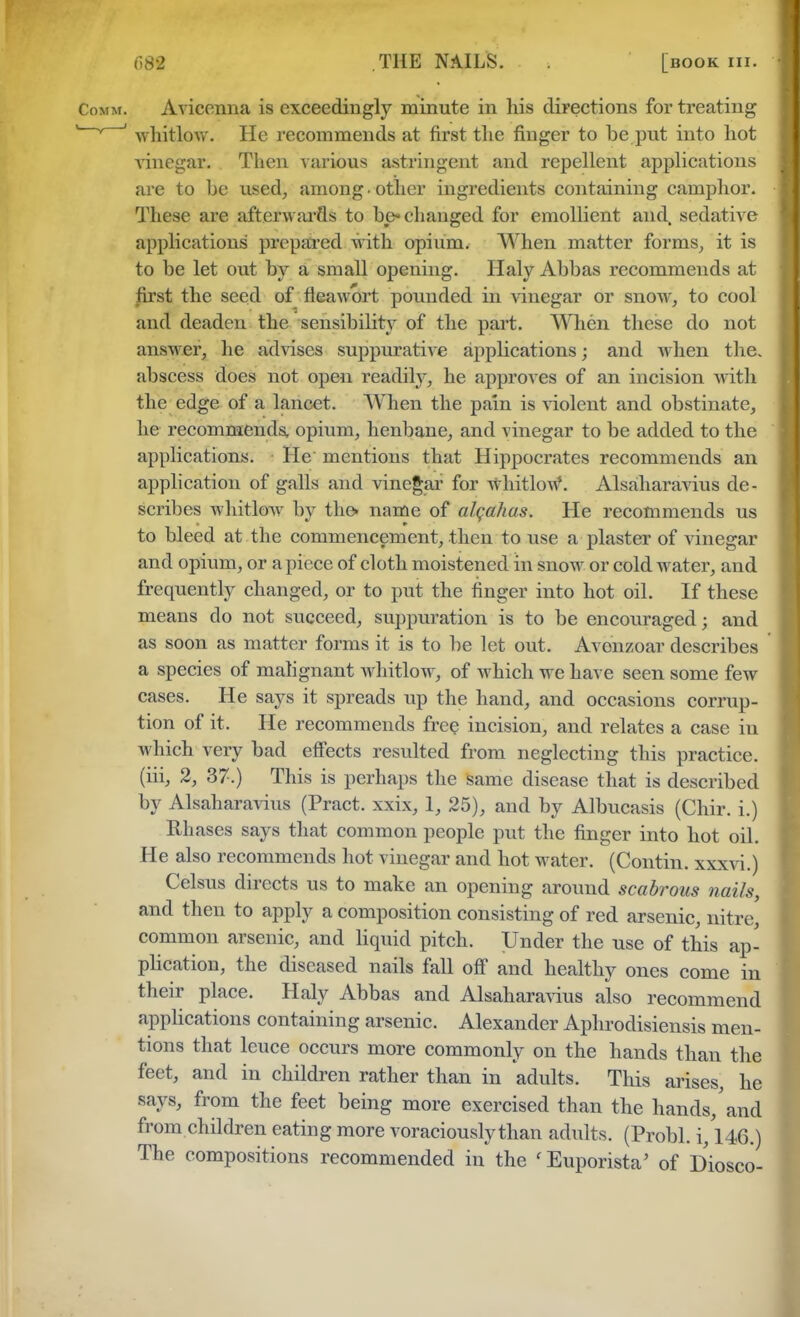 688 THE NAILS. [book hi. Avicenna is exceedingly minute in his directions for treating whitlow. He recommends at first the finger to be put into hot vinegar: Then various astringent and repellent applications are to be used, among • other ingredients containing camphor. These are afterwards to be-changed for emollient and sedative applications' prepared with opium. When matter forms, it is to be let out by a small opening. Haly Abbas recommends at first the seed of fleawort pounded in vinegar or snow, to cool and deaden the sensibility of the part. When these do not answer, he advises suppurative applications; and when the. abscess does not open readily, he approves of an incision with the edge of a lancet. When the pain is violent and obstinate, he recommends, opium, henbane, and vinegar to be added to the applications. He mentions that Hippocrates recommends an application of galls and vinegar for whitlow*. Alsaharavius de- scribes whitlow by the* name of alqahas. He recommends us to bleed at the commencement, then to use a plaster of vinegar and opium, or apiece of cloth moistened in snow or cold water, and frequently changed, or to put the finger into hot oil. If these means do not succeed, suppuration is to be encouraged; and as soon as matter forms it is to be let out. Avonzoar describes a species of malignant whitlow, of which we have seen some few cases. He says it spreads up the hand, and occasions corrup- tion of it. He recommends free incision, and relates a case in which very bad effects resulted from neglecting this practice, (iii, 2, 37.) This is perhaps the same disease that is described by Alsaharavius (Pract. xxix, 1, 25), and by Albucasis (Chir. i.) Rhases says that common people put the finger into hot oil. He also recommends hot vinegar and hot water. (Contin. xxxvi.) Celsus directs us to make an opening around scabrous nails and then to apply a composition consisting of red arsenic, nitre, common arsenic, and liquid pitch. Under the use of this ap- plication, the diseased nails fall off and healthy ones come in their place. Haly Abbas and Alsaharavius also recommend applications containing arsenic. Alexander Aphrodisiensis men- tions that leuce occurs more commonly on the hands than the feet, and in children rather than in adults. This arises, he says, from the feet being more exercised than the hands/and from children eating more voraciously than adults. (Probl. i, 146.) The compositions recommended in the 'Euporista' of Diosco-