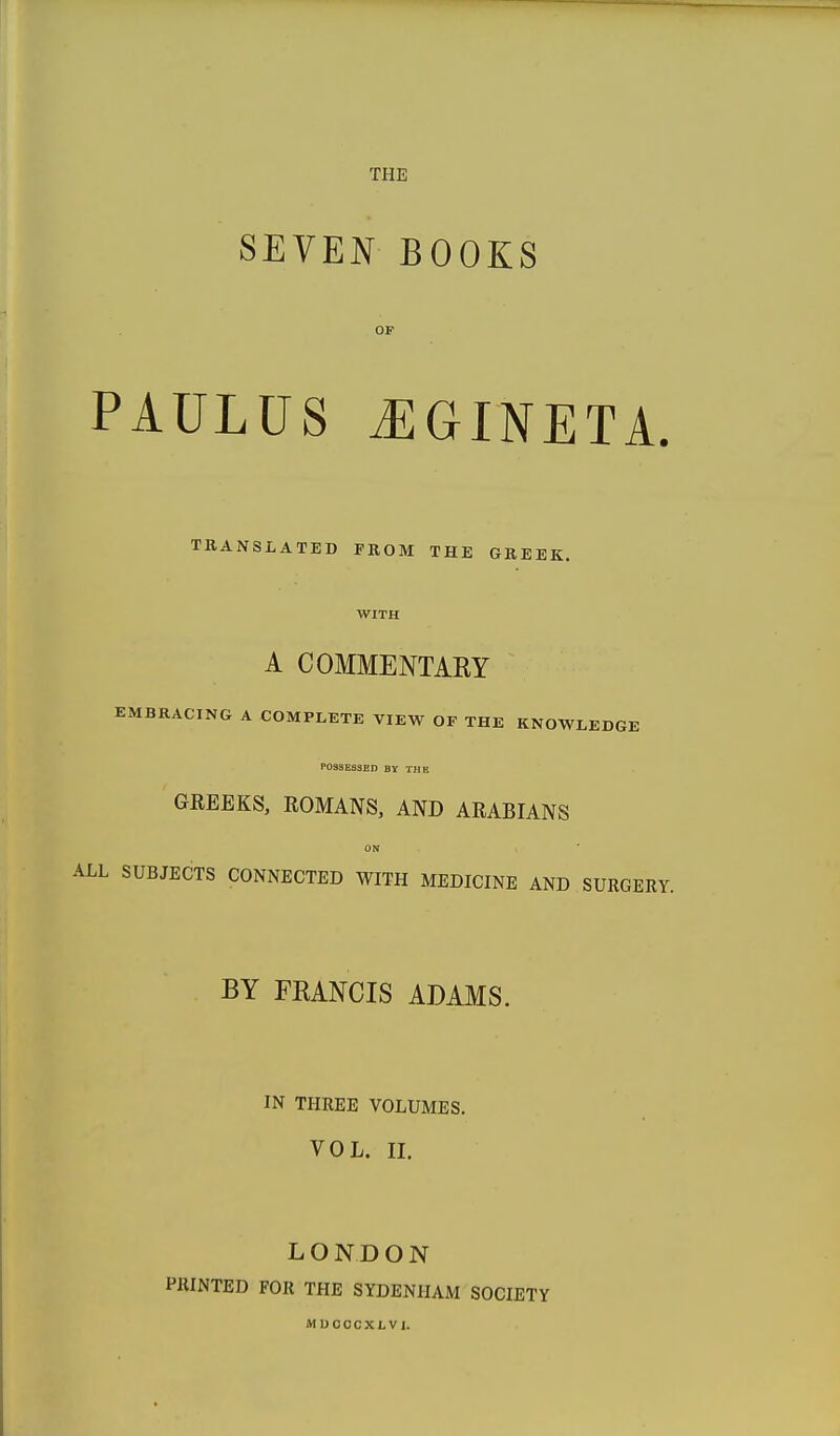 SEVEN BOOKS OF PAULus j:gineta. TRANSLATED PROM THE GREEK. WITH A COMMENTARY EMBRACING A COMPLETE VIEW OF THE KNOWLEDGE POSSESSED BY THE GREEKS, ROMANS, AND ARABIANS ON LL SUBJECTS CONNECTED WITH MEDICINE AND SURGERY. BY FKANCIS ADAMS. IN THREE VOLUMES. VOL. II. LONDON PRINTED FOR THE SYDENHAM SOCIETY MUOOCXLVl.