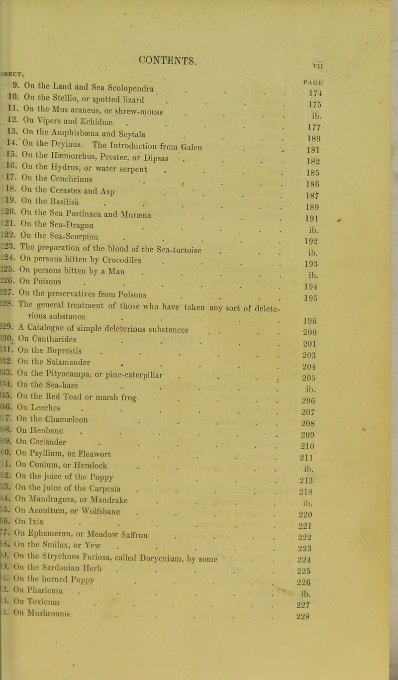 ■SECT. 9 10 11, 12. 13. 14.  15. IG. 17. il8. 19. .20. .21. S22. :23. .24. 225. 226. 227. 228 229. 530^ 33L 552. U3. tu. !15. 166. 1:7. IS8. I^9. HO. il. 12. J3. 44, i5. 56, 7. M. ). ). ■I. J. I. . On the Land and Sea Scolopendra On the Stellio, or spotted lizard On the Mus araneus, or shrew-mouse On Vipers and Echidnaj Ou the Amphisbaeua and Scytala On the Dryiuus, The Introduction from Galen On the Haemorrhus, Prester, or Dipsas . On the Hydros, or water serpent On the Cenchrinus On the Cerastes and Asp On the Basilisk On the Sea Pastinaca and Murjena On the Sea-Dragon On the Sea-Scorpion The preparation of the blood of the Sea-tortoise On persons bitten by Crocodiles On persons bitten by a Man On Poisons On the preservatives from Poisons The general treatment of those who have taken any sort of delete- rious substance A Catalogue of simple deleterious substances On Cantharides On the Buprestis On the Salamander On the Pityocampa, or pine-caterpillar On the Sea-hare On the Red Toad or marsh frog On Leeches On the Chamacleon On Henbane On Coriander On Psyllium, or Fleawort On Conium, or Hemlock On the juice of the Poppy On the juice of the Carpcsia On Mandragora, or Mandrake On Aconitum, or Wolfsbane On Ixia On Epheraeron, or Meadow Saffron On the Smilax, or Yew On the Strychnos Furiosa, called Dorycnium, by some On the Sardonian llcrl) On the homed Poi)py On Pharicum On Toxicum On Musln'ooins Vll PAGE' 174 175 ib. 177 180 181 182 185 186 187 189 191 ib. 192 ib. 193 il). 194 195 196 200 201 203 204 205 ib. 206 207 208 209 210 211 ■ il). 213 218 ib. 220 221 222 223 224 225 226 ib. 227 228