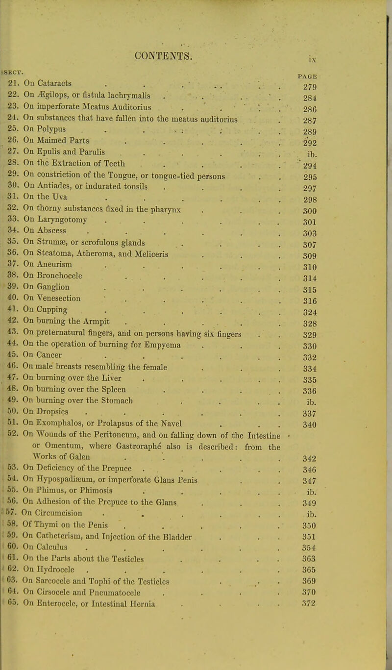 •SECT. 21. On Cataracts . . ... 22. On iEgilops, or fist\ila lachrymalis . . . 23. Ou imperforate Meatus Auditorius . . 24. On substances that have fallen into the meatus auditorius On Polypus . . . . ; On Maimed Parts On Epulis and Parulis . On the Extraction of Teeth On constriction of the Tongue, or tongue-tied persons On Antiades, or indurated tonsils On the Uva On thorny substances fixed in the pharynx On Laryngotomy On Abscess On Strumas, or scrofidous glands On Steatoma, Atheroma, and Meliceris On Aneurism On Bronchocele On Ganglion On Venesection On Cupping On burning the Armpit On preternatural fingers, and on persons having six fingers On the operation of burning for Empyema On Cancer . On male breasts resembling the female On burning over the Liver On burning over the Spleen On burning over the Stomach On Dropsies On Exomphalos, or Prolapsus of the Navel On Wounds of the Peritoneum, and on falling down of the Intestine or Omentum, where Gastroraphe also is described: from the Works of Galen On Deficiency of the Prepuce On Hypospadiseum, or imperforate Glans Penis On Phimus, or Phimosis On Adhesion of the Prepuce to the Glans ■' 57. On Circumcision . , 58. Of Thymi on the Penis . 59. On Catheterism, and Injection of the Bladder 60. On Calculus 61. On the Parts about the Testicles • 62. On Hydrocele 63. On Sarcocele and Tophi of the Testicles ' 64. On Cirsocele and Pneumatocele * 65. On Enterocele, or Intestinal Hernia