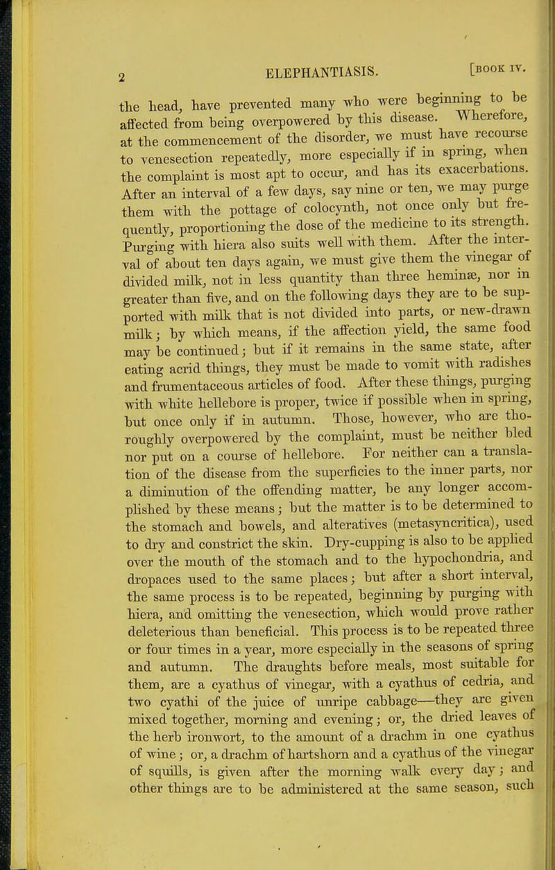 tlie head, have prevented many -who were l^eginning to be affected from being overpowered by this disease. Wherefore, at the commencement of the disorder, we must have recom-se to venesection repeatedly, more especiaUy if m spring when the complaint is most apt to occur, and has its exacerbations. After an interval of a few days, say nine or ten, we may purge them with the pottage of colocynth, not once only but fre- quently, proportioning the dose of the medicine to its sti-ength. Purging with hiera also suits well with them. After the inter- val of about ten days again, we must give them the ^dnegai' of divided milk, not in less quantity than thi-ee heminse, nor m greater than five, and on the following days they are to be sup- ported with milk that is not divided into parts, or new-drawn milk; by which means, if the affection yield, the same food may he continued; but if it remains in the same state, after eating acrid things, they must be made to vomit with radishes and frumentaceous articles of food. After these things, purging with white hellebore is proper, twice if possible when in spring, but once only if in autumn. Those, however, who ai-e tho- roughly overpowered by the complaint, must be neither bled nor put on a course of hellebore. Por neither can a transla- tion of the disease from the superficies to the inner pai-ts, nor a diminution of the offending matter, be any longer accom- plished by these means; but the matter is to be determined to the stomach and bowels, and alteratives (metasyncritica), used to dry and constrict the skin. Dry-cupping is also to be applied over the mouth of the stomach and to the hypochondria, and dropaces used to the same places; but after a short inten^al, the same process is to be repeated, beginning by purging with hiera, and omitting the venesection, which would prove rather deleterious than beneficial. This process is to be repeated three or four times in a year, more especiaUy in the seasons of spring and autumn. The draughts before meals, most suitable for them, are a cyathus of vinegar, with a cyathus of cedria, and two cyathi of the juice of unripe cabbage—they are given mixed together, morning and evening; or, the dried leaves of the herb ironwort, to the amoimt of a di-achm in one cyathus of wine; or, a drachm of hartshorn and a cyathus of the vinegar of squills, is given after the morning walk every day; and other things are to be administered at the same season, such