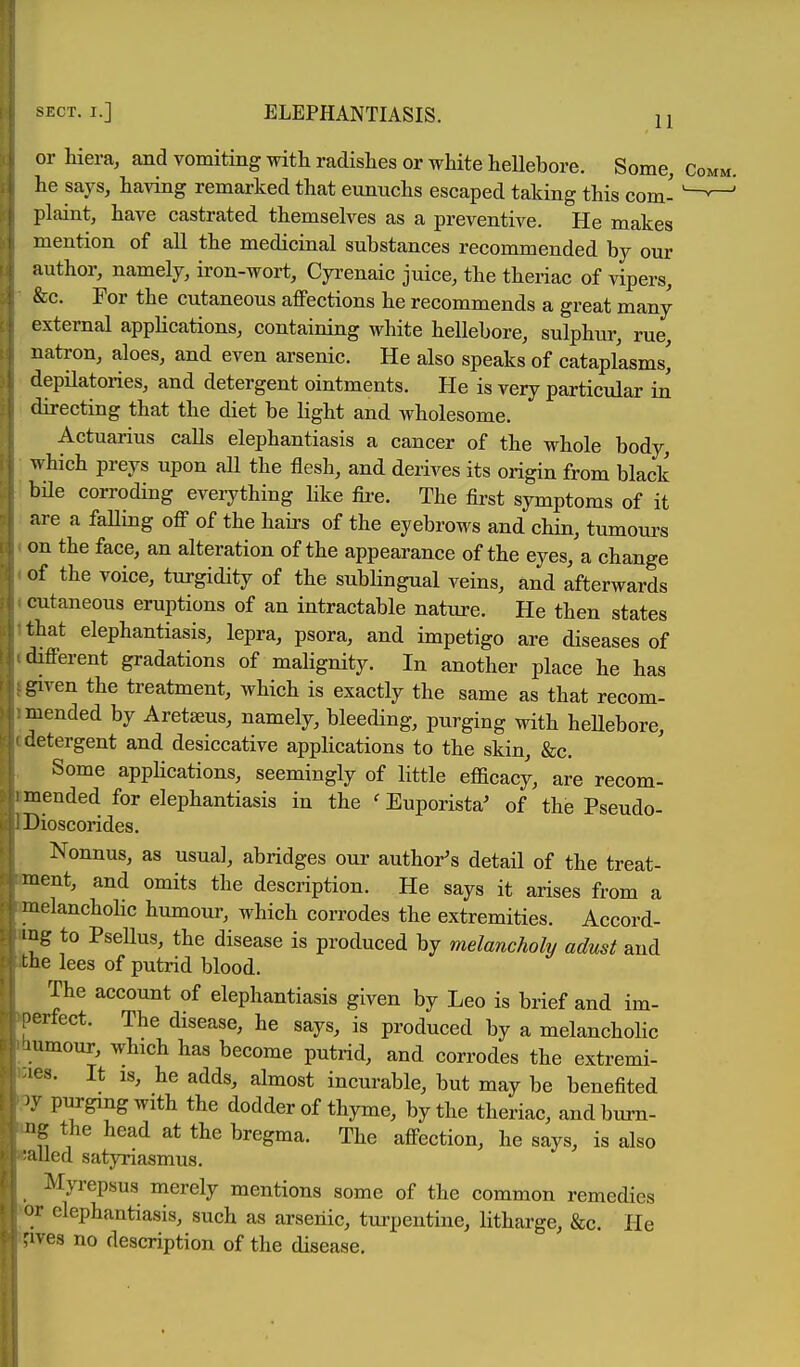 SECT. I.] ELEPHANTIASIS. 11 or hiera, and vomiting with radishes or white hellebore. Some, he says, having remarked that eunuchs escaped taking this com- plaint, have castrated themselves as a preventive. He makes mention of all the medicinal substances recommended by our author, namely, iron-wort, Cyrenaic juice, the theriac of vipers, &c. For the cutaneous affections he recommends a great many external apphcations, containing white hellebore, sulphur, rue, natron, aloes, and even arsenic. He also speaks of cataplasms' depilatories, and detergent ointments. He is very particular in directing that the diet be light and wholesome. Actuarius calls elephantiasis a cancer of the whole body, which preys upon all the flesh, and derives its origin from black bile corroding everything like fire. The first symptoms of it are a faUing ofi of the hairs of the eyebrows and chin, tumours on the face, an alteration of the appearance of the eyes, a change of the voice, turgidity of the sublingual veins, and afterwards cutaneous eruptions of an intractable nature. He then states that elephantiasis, lepra, psora, and impetigo are diseases of difi-erent gradations of mahgnity. In another place he has given the treatment, which is exactly the same as that recom- mended by Aretseus, namely, bleeding, purging with heUebore, aetergent and desiccative applications to the skin, &c. Some apphcations, seemingly of little efficacy, are recom- mended for elephantiasis in the ' Euporista' of the Pseudo- Dioscorides. Nonnus, as usual, abridges our author's detail of the treat- ment, and omits the description. He says it arises from a raelanchoKc humour, which corrodes the extremities. Accord- ing to Psellus, the disease is produced by melancholy adust and the lees of putrid blood. The account of elephantiasis given by Leo is brief and im- orfect. The disease, he says, is produced by a melancholic l umour, which has become putrid, and corrodes the extremi- les. It IS, he adds, almost incurable, but may be benefited )y purging with the dodder of thyme, by the theriac, andburn- ng the head at the bregma. The aflfection, he says, is also '.illed satyriasmus. Myrepsus merely mentions some of the common remedies 'u- elephantiasis, such as arsenic, turpentine, litharge, &c. He ^ives no description of the disease.