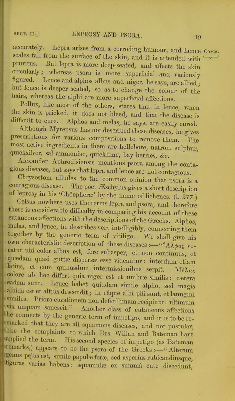 19 accurately. Lepra arises from a corroding humour, and hence scales fall from the surface of the skin, and it is attended with pruritus. But lepra is more deep-seated, and affects the skin cu-culai-ly; whereas psora is more superficial and variously figm-ed. Leuce and alphos albus and niger, he says, are allied j but leuce is deeper seated, so as to change the colour of the hairs, whereas the alphi are more superficial affections. Pollux, like most of the others, states that in leuce, when the skin is pricked, it does not bleed, and that the disease is chfficult to cure. Alphos and melas, he says, are easily cured. Although Mp-epsus has not described these diseases, he gives prescriptions for various compositions to remove them. The most active ingi-edients in them are heUebore, natron, sulphur, quicksHver, sal ammoniac, quicklime, bay-berries, &c. _ Alexander Aphrodisiensis mentions psora among the conta- gious diseases, but says that lepra and leuce are not contagious. Chiysostom aUudes to the common opinion that psora is a contagious disease. The poet ^schylus gives a short description of leprosy m his 'Choepher^^ by the name of lichenes. (1. 277.) Celsus nowhere uses the terms lepra and psora, and therefore there is considerable difficulty in comparing his account of these cutaneous affections with the descriptions of the Greeks. Alphos, melas, and leuce, he describes very intelligibly, connecting them together by the generic term of vitiligo. We shall give his own characteristic description of these diseases :—AX.^oe vo- catur ubi color albus est, fere subasper, et non continuus, et qusedam quasi guttse dispersse esse videantur: interdum etiam latius, et cum quibusdum intermissionibus serpit. MiXag colore ab hoc differt quia niger est et umbr^ simiHs: cetera eadem sunt. Leuce habet quiddam simile alpho, sed magis l lnda est et altius descendit; in efique albi pili sunt, et lanugini Mmiles. Pnora curationem non deficiUimam recipiunt: ultimum MX unquam sanescit.^^ Another class of cutaneous affections he connects by the generic term of impetigo, and it is to be re- niJirked that they are all squamous diseases, and not pustulai-, like the complaints to which Drs. Willan and Bateman have ■ipphed the term. His second species of impetigo (as Bateman l omarks,) appears to be the psora of the Greeks Alteram '^enus pejus est, simile papulae feraj, sed asperius rubicandiusque, (iguras varias habens: squamulte ex summa cute disccdunt.