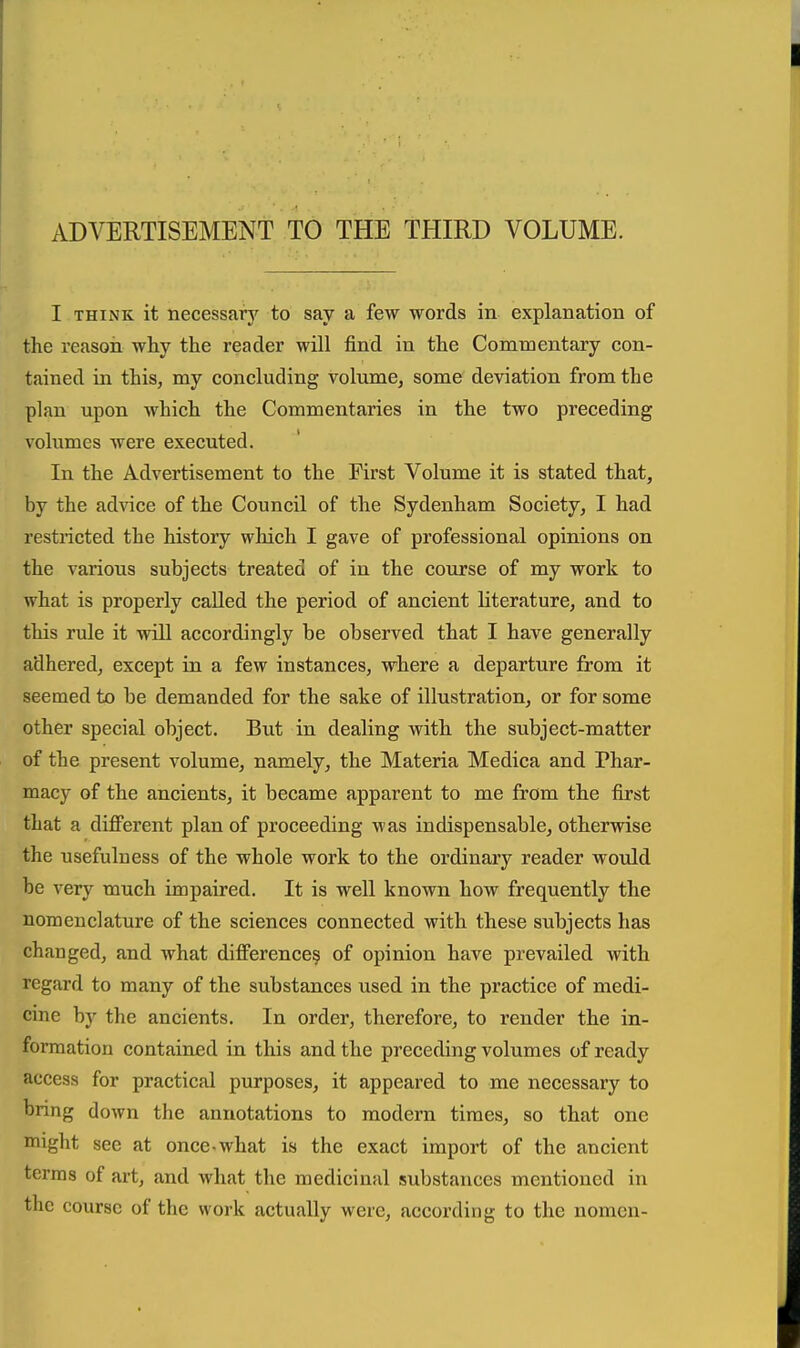 ADVERTISEMENT TO THE THIRD VOLUME. I THINK it necessarj' to say a few words in explanation of the reason why the reader will find in the Commentary con- tained in this, my concluding volume, some deviation from the plan upon which the Commentaries in the two preceding volumes were executed. In the Advertisement to the First Volume it is stated that, by the advice of the Council of the Sydenham Society, I had restricted the history which I gave of professional opinions on the various subjects treated of in the course of my work to what is properly caUed the period of ancient literature, and to this rule it will accordingly be observed that I have generally adhered, except in a few instances, where a departure from it seemed to be demanded for the sake of illustration, or for some other special object. But in dealing with the subject-matter of the present volume, namely, the Materia Medica and Phar- macy of the ancients, it became apparent to me from the first that a different plan of proceeding was indispensable, otherwise the usefulness of the whole work to the ordinary reader would be very much impaired. It is well known how frequently the nomenclature of the sciences connected with these subjects has changed, and what difference^ of opinion have prevailed with regard to many of the substances used in the practice of medi- cine by the ancients. In order, therefore, to render the in- forraatiou contained in this and the preceding volumes of ready access for practical purposes, it appeared to me necessary to bring down the annotations to modern times, so that one might see at once.what is the exact import of the ancient terms of art, and what the medicinal substances mentioned in the course of the work actually were, according to the nomen-