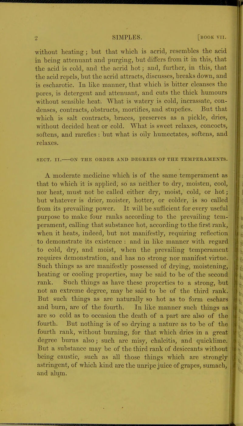 ■wittout heating j but that wliich is acrid^ resembles the acid in being attenuant and purging, but differs from it in this, that the acid is cold, and the acrid hot; and, further, in this, that the acid repels, but the acrid attracts, discusses, breaks down, and is escharotic. In like manner, that which is bitter cleanses the pores, is detergent and attenuant, and cuts the thick humours without sensible heat. What is watery is cold, incrassate, con- denses, contracts, obstructs, mortifies, and stupefies. But that which is salt contracts, braces, preserves as a pickle, dries, without decided heat or cold. What is sweet relaxes, concocts, softens, and rarefies: but what is oily humectates, softens, and relaxes, SECT. II. ON THE ORDER AND DEGREES OF THE TEMPERAMENTS. A moderate medicine which is of the same temperament as that to which it is applied, so as neither to dry, moisten, cool, nor heat, must not be called either diy, moist, cold, or hot; but whatever is drier, moister, hotter, or colder, is so called from its prevailing power. It will be suflScient for every useful purpose to make four ranks according to the prevailing tem- perament, calling that substance hot, according to the first rank, when it heats, indeed, but not manifestly, reqmring reflection to demonstrate its existence : and in like manner with regard to cold, dry, and moist, when the prevailing temperament requires demonstration, and has no strong nor manifest vii'tue. Such things as are manifestly possessed of drying, moistening, heating or cooling properties, may be said to be of the second rank. Such things as have these properties to a strong, but not an extreme degree, may be said to be of the third rank. But such things as are naturally so hot as to form eschars and burn, are of the fourth. In like manner such things as are so cold as to occasion the death of a part are also of the fourth. But nothing is of so di'jdng a nature as to be of the fom'th rank, without burning, for that which dries in a great degree burns also; such are misy, chalcitis, and quicklime. But a substance may be of the third rank of desiccants Avithout being caustic, such as all those things which are strongly astringent, of which kind are the unripe juice of grapes, sumach, and alum.