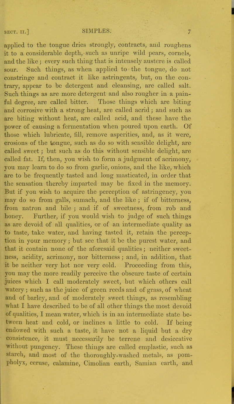 applied to the tongue dries strongly, contracts, and roughens it to a considerable depth, such as unripe wild pears, cornels, and the like ; every such thing that is intensely austere is called soiu'. Such things, as when applied to the tongue, do not constringe and contract it like astringents, but, on the con- trary, appear to be detergent and cleansing, are called salt. Such things as are more detergent and also rougher in a pain- ful degree, are called bitter. Those things which are biting and corrosive with a strong heat, are called acrid; and such as are biting without heat, are called acid, and these have the power of causing a fermentation when poured upon earth. Of those which lubricate, fill, remove asperities, and, as it were, erosions of the tongue, such as do so with sensible delight, are called sweet; but such as do this without sensible delight, are called fat. If, then, you wish to form a judgment of acrimony, you may learn to do so from garlic, onions, and the like, which are to be frequently tasted and long masticated, in order that the sensation thereby imparted may be fixed in the memory. But if you wish to acquire the perception of astringency, you may do so from galls, sumach, and the like; if of bitterness, from natron and bile ; and if of sweetness, from rob and honey. Further, if you would wish to judge of such things as are devoid of all qualities, or of an intermediate quality as to taste, take water, and having tasted it, retain the percep- tion in your memory; but see that it be the purest water, and that it contain none of the aforesaid qualities; neither sweet- ness, acidity, acrimony, nor bitterness; and, in addition, that it be neither very hot nor very cold. Proceeding from this, you may the more readily perceive the obscure taste of certain juices which I call moderately sweet, but which others call watery; such as the juice of green reeds and of grass, of wheat and of barley, and of moderately sweet things, as resembling what I have described to be of all other things the most devoid of qualities, I mean water, which is in an intermediate state be- tween heat and cold, or inclines a little to cold. If being endowed with such a taste, it have not a liquid but a dry consistence, it must necessarily be terrene and desiccative •without pungency. These things are called emplastic, such as starch, and most of the thoroughly-washed metals, as pom- pholyx, ceruse, calamine, Cimolian earth, Samian earth, and