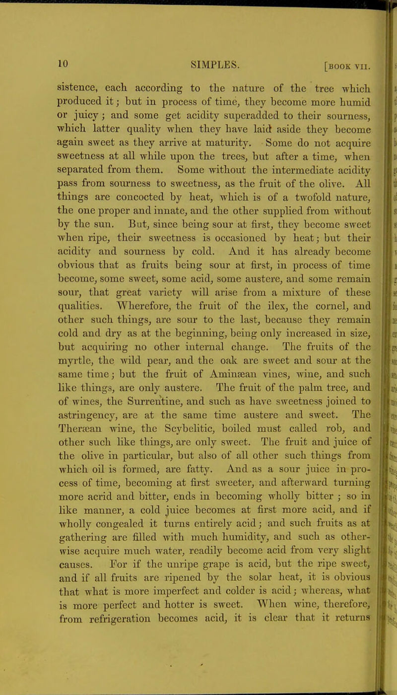 sistence, each according to the nature of the tree which produced it; but in process of timCj they become more humid or juicy; and some get acidity superadded to their sourness, which latter quality when they have laid aside they become again sweet as they arrive at maturity. Some do not acquire sweetness at all while upon the trees, but after a time, when separated from them. Some without the intermediate acidity pass from sourness to sweetness, as the fruit of the olive. AU things are concocted by heat, which is of a twofold nature, the one proper and innate, and the other supplied from without by the sun. But, since being sour at first, they become sweet when ripe, their sweetness is occasioned by heat; but their acidity and sourness by cold. And it has already become obvious that as fruits being sour at first, in process of time become, some sweet, some acid, some austere, and some remain sour, that great variety will arise from a mixture of these qualities. Wherefore, the fruit of the ilex, the cornel, and other such things, are sour to the last, because they remain cold and dry as at the beginning, being only increased in size, but acquiring no other internal change. The fruits of the myrtle, the wild pear, and the oak are sweet and sour at the same time; but the fruit of Aminsean vines, wine, and such like things, are only austere. The fruit of the palm tree, and of wines, the Surrentine, and such as have sweetness joined to astringency, are at the same time austere and sweet. The Thera^an wine, the Scybelitic, boiled must called rob, and other such like things, are only sweet. The fruit and juice of the olive in particular, but also of all other such things from which oil is formed, are fatty. And as a sour juice in pro- cess of time, becoming at first sweeter, and afterward turning more acrid and bitter, ends in becoming wholly bitter ; so in like manner, a cold juice becomes at first more acid, and if wholly congealed it turns entirely acid; and such fruits as at gathering are filled with much humidity, and such as other- wise acquire much water, readily become acid from very slight causes. For if the unripe grape is acid, but the ripe sweet, and if all fruits are ripened by the solar heat, it is obvious that what is more imperfect and colder is acid; whereas, what is more perfect and hotter is sweet. When wine, therefore, from refrigeration becomes acid, it is clear that it returns