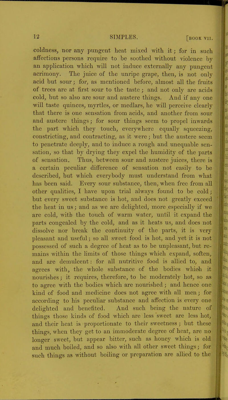 coldnesSj nor any pungent heat mixed with it; for in such alfections persons require to be soothed without violence by an application which will not induce externally any pungent acrimony. The juice of the unripe grape, then, is not only acid but sour; for, as mentioned before, almost all the fruits of trees are at first sour to the taste j and not only are acids cold, but so also are sour and austere things. And if any one will taste quinces, myrtles, or medlars, he will perceive clearly that there is one sensation from acids, and another from sour and austere things; for sour things seem to propel inwards the part which they touch, everywhere equally squeezing, constricting, and contracting, as it were; but the austere seem to penetrate deeply, and to induce a rough and unequable sen- sation, so that by drying thej^ expel the humidity of the parts of sensation. Thus, between sour and austere juices, there is a certain pecuhar difference of sensation not easily to be described, but which everybody must understand from what has been said. Every sour substance, then, when free from all other qualities, I have upon trial always found to be cold; but every sweet substance is hot, and does not greatly exceed the heat in us; and as we are delighted, more especially if we are cold, with the touch of warm water, until it expand the parts congealed by the cold, and as it heats us, and does not dissolve nor break the continuity of the parts, it is very pleasant and useful; so all sweet food is hot, and yet it is not possessed of such a degree of heat as to be unpleasant, but re- mains within the limits of those things which expand, soften, and are demulcent: for all nutritive food is allied to, and agrees with, the whole substance of the bodies whioli it noui'ishes; it requires, therefore, to be moderately hot, so as to agree with the bodies which are nourished; and hence one kind of food and medicine does not agree with all men; for according to his peculiar substance and affection is every one delighted and benefited. And such being the nature of things those kinds of food which are less sweet are less hot^ and their heat is proportionate to their SAveetness ; but these things, when they get to an immoderate degree of heat, are no longer sweet, but appear bitter, such as honey which is old and much boiled, and so also with all other sweet things; for such things as without boiling or preparation are allied to the