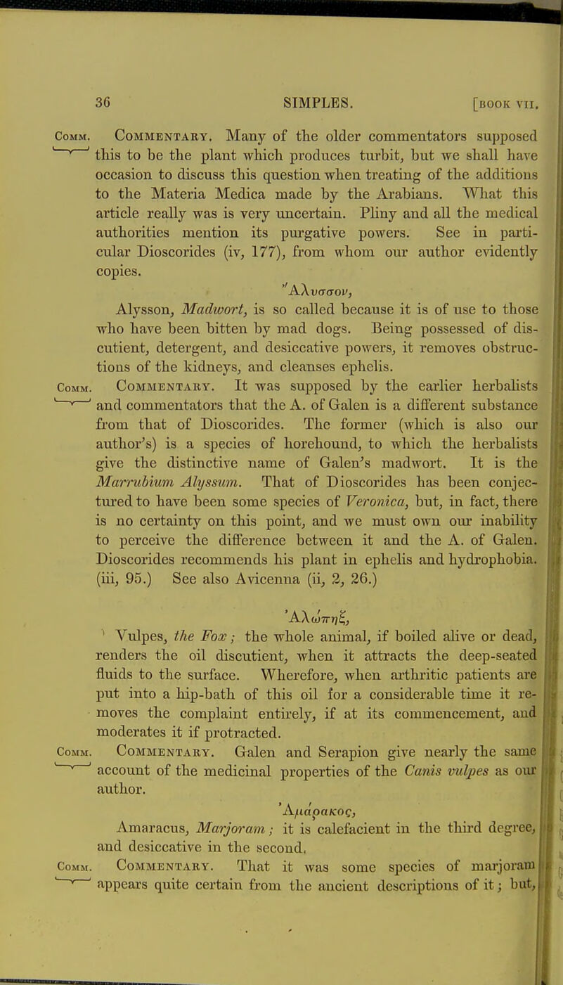 Comm. Commentaey. Many of the older commentators supposed '' this to be the plant which produces turbit, but we shall have occasion to discuss this question when treating of the additions to the Materia Medica made by the Arabians. What this article really was is very uncertain. Pliny and all the medical authorities mention its purgative powers. See in pai'ti- cular Dioscorides (iv, 177), from whom our author endently copies. Alysson, Madwort, is so called because it is of use to those who have been bitten by mad dogs. Being possessed of dis- cutient, detergent, and desiccative powers, it removes obstruc- tions of the kidneys, and cleanses ephelis. Comm. COMMENTARY. It was supposed by the earlier herbalists '  ' and commentators that the A. of Galen is a different substance from that of Dioscorides. The former (which is also our author's) is a species of horehound, to which the herbalists give the distinctive name of Galen's madwort. It is the Marrubium Ahjssum. That of Dioscorides has been conjec- tnred to have been some species of Veronica, but, in fact, there is no certainty on this point, and we must own om' inability to perceive the difference between it and the A. of Galen. Dioscorides recommends his plant in ephelis and hydrophobia, (iii, 95.) See also Avicenna (ii, 2, 26.) 'AAw7r»j^, ' Vulpes, the Fox; the whole animal, if boiled alive or dead, renders the oil discutient, when it attracts the deep-seated fluids to the surface. Wherefore, when arthritic patients are put into a hip-bath of this oil for a considerable time it re- moves the complaint entirely, if at its commencement, and moderates it if protracted. Comm. COMMENTARY. Galen and Serapion give nearly the same  ' ' account of the medicinal properties of the Canis vulpes as our author. Amaracus, Marjoram; it is calefacient in the third degree, and desiccative in the second. Comm. COMMENTARY. That it was somc species of marjorain appears quite certain from the ancient descriptions of it; but,