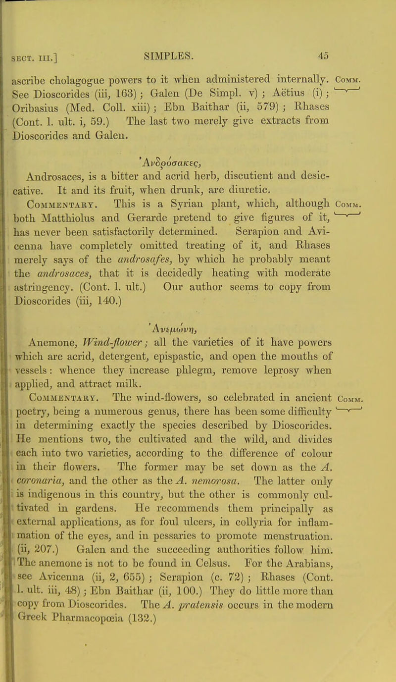 ascribe cholagogue powers to it when administered internally. Comm. See Dioscorides (iii, 163); Galen (De Simpl. v) ; Aetius (i); ' Oribasins (Med. Coll. xiii); Ebn Baitbar (ii, 579) ; Rbases (Cent. 1. ult. i, 59.) The last two merely give extracts from Dioscorides and Galen. Androsaces, is a bitter and acrid herb, discutient and desic- cative. It and its fruit, when drunk, are diuretic. Commentary. This is a Syrian plant, which, although Comm. both Matthiolus and Gerarde pretend to give figures of it, ' ' ' has never been satisfactorily determined. Serapion and Avi- cenna have completely omitted treating of it, and Rhases merely says of the androsafes, by which he probably meant the androsaces, that it is decidedly heating with moderate astringency. (Cont. 1. ult.) Our author seems to copy from Dioscorides (iii, 140.) ' Avtfxuyvr], Anemone, Wind-flower; all the varieties of it have powers ' which are acrid, detergent, epispastic, and open the mouths of ■ vessels: whence they increase phlegm, remove leprosy when 1 applied, and attract milk. CoMMENTAKY. The wind-flowcrs, so celebrated in ancient Comm. ] poetry, being a numerous genus, there has been some difficulty ' * ' in determining exactly the species described by Dioscorides. I He mentions two, the cultivated and the wild, and divides ' each into two varieties, according to the difference of colour i in their flowers. The former may be set down as the A. ( coronaria, and the other as the A. nemorosa. The latter only i is indigenous in this country, but the other is commonly cul- ttivated in gardens. He recommends them principally as i external applications, as for foul ulcers, in collyria for inflam- 1 mation of the eyes, and in pessaries to promote menstruation. (ii, 207.) Galen and the succeeding authorities follow him. The anemone is not to be found in Celsus. For the Arabians, see Avicenna (ii, 2, 655) ; Serapion (c. 73) ; Rhases (Cont. 1. ult. iii, 48) ■ Ebn Baithar (ii, 100.) They do little more than copy from Dioscorides. The^. pratensis occurs in the modern Greek Pharmacopoeia (132.)