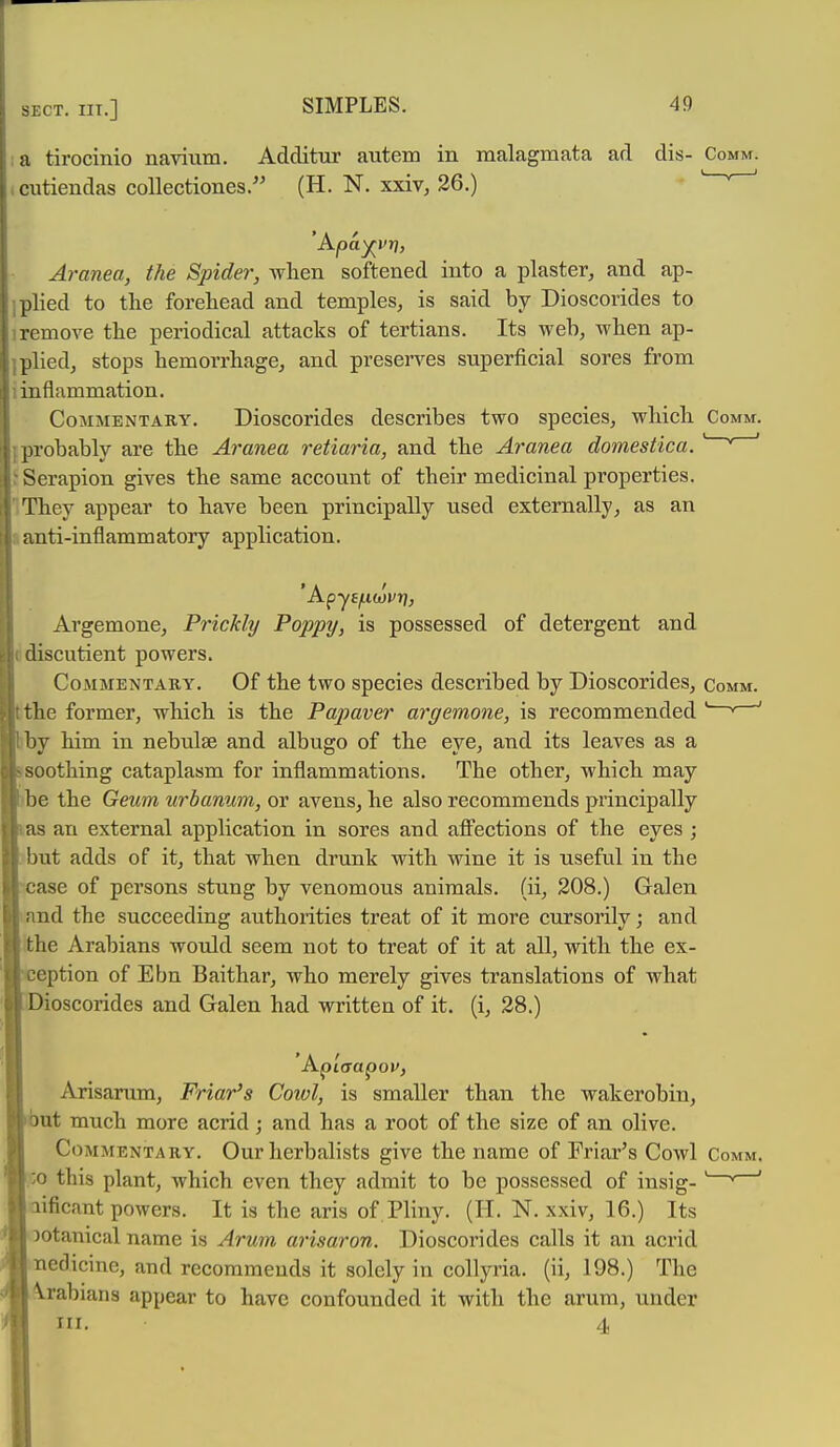 I a tirocinio namim. Additur autem in malagmata ad dis- Comm. .cutiendas coUectiones.'' (H. N. xxiv, 26.) Aranea, the Spider, wlien softened into a plaster, and ap- ] plied to the forehead and temples, is said by Dioscorides to iremove the periodical attacks of tertians. Its weh, when ap- iplied, stops hemorrhage, and preserves superficial sores from i inflammation. Commentary. Dioscorides describes two species, which Comm. iprobably are the Aranea retiaria, and the Aranea domestica.' ' ' SSerapion gives the same account of their medicinal properties. IThey appear to have been principally used externally, as an »anti-inflammatory application. Argemone, Prickly Poppy, is possessed of detergent and cdiscutient powers. Commentary. Of the two species described by Dioscorides, comm. the former, which is the Papaver argemone, is recommended ' ' ' by him in nebulae and albugo of the eye, and its leaves as a soothing cataplasm for inflammations. The other, which may be the Gexhm urbanum, or avens, he also recommends principally as an external application in sores and aff'ections of the eyes ; . but adds of it, that when drunk with wine it is useful in the ase of persons stung by venomous animals, (ii, 208.) Galen and the succeeding authorities treat of it more cursorily; and ithe Arabians would seem not to treat of it at all, with the ex- eption of Ebn Baithar, who merely gives translations of what ioscorides and Galen had written of it. (i, 28.) Api'crapoi', Arisarum, Friar's Cowl, is smaller than the wakerobin, ut much more acrid; and has a root of the size of an olive. Commentary. Our herbalists give the name of Friar's Cowl Comm. ;:o this plant, which even they admit to be possessed of insig- ' * ' aificant powers. It is the aris of Pliny. (H. N. xxiv, 16.) Its Dotanical name is Arum arisaron. Dioscorides calls it an acrid nedicine, and recommends it solely in collyria. (ii, 198.) The f^rabians appear to have confounded it with the arum, under HI. 4