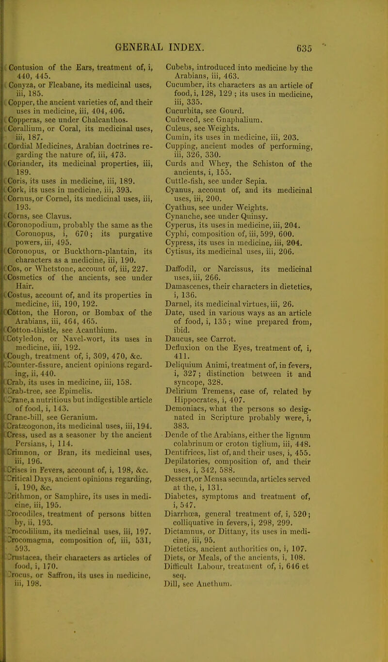 i Contusion of the Ears, treatment of, i, 440, 445. I. Conyza, or Fleabane, its medicinal uses, iii, 185. L Copper, the ancient varieties of, and their uses in medicine, iii, 404, 406. {Copperas, see under Chalcanthos. i Corallium, or Coral, its medicinal uses, iii, 187. CCordial Medicines, Arabian doctrines re- garding the nature of, iii, 473. CCoriander, its medicinal properties, iii, 189. CCoris, its uses iu medicine, iii, 189. (Cork, its uses in medicine, iii, 393. tCornus, or Cornel, its medicinal uses, iii, 193. CCorns, see Clavus. iCoronopodiura, probably the same as the Coronopus, i, 670; its purgative powers, iii, 495. (Coronopus, or Buckthorn-plantain, its characters as a medicine, iii, 190. (Cos, or Whetstone, account of, iii, 227. CCosmetics of the ancients, see under Hair. [Costus, account of, and its properties in medicine, iii, 190, 192. CCotton, the Horon, or Bombax of the Arabians, iii, 464, 465. [Cotton-thistle, see Acanthium. ['Cotyledon, or Navel-wort, its uses in medicine, iii, 192. CCough, treatment of, i, 309, 470, &c. [Counter-fissure, ancient opinions regard- ing, ii, 440. rCrab, its uses in medicine, iii, 158. t Crab-tree, see Epimelis. iCrane, a nutritious but indigestible article of food, i, 143. ; Crane-bill, see Geranium. ;Cratseogonon, its medicinal uses, iii, 194. [Cress, used as a seasoner by the ancient Persians, i, 114. Xrimnon, or Bran, its medicinal uses, iii, 196. .Crises in Fevers, account of, i, 198, &c. -Critical Days, ancient opinions regarding, i, 190, &c. Urithmon, or Samphire, its uses in medi- cine, iii, 195. Droeodiles, treatment of persons bitten by, ii, 193. 'rocodilium, its medicinal uses, iii, 197. locomagnia, composition of, iii, 531, 593. i;rnstacea, their characters as ai*ticles of food, i, 170. Jrocus, or Saffron, its uses in medicine, iii, 198. Cubebs, introduced into medicine by the Arabians, iii, 463. Cucumber, its characters as an article of food, i, 128, 129 ; its uses in mediciiie, iii, 335. Cucurbita, see Gourd. Cudweed, see Gnaphalium. Culeus, see Weights. Cumin, its uses in medicine, iii, 203. Cupping, ancient modes of performing, iii, 326, 330. Curds and Whey, the Schiston of the ancients, i, 155. Cuttle-fish, see under Sepia. Cyanus, account of, and its medicinal uses, iii, 200. Cyathus, see under Weights. Cynanche, see under Quinsy. Cyperus, its iisesin medicine, iii, 204. Cyphi, composition of, iii, 599, 600. Cypress, its uses in medicine, iii, 204. Cytisus, its medicinal uses, iii, 206. Daffodil, or Narcissus, its medicinal uses, iii, 266. Damascenes, their characters in dietetics, i, 136. Darnel, its medicinal virtues, iii, 26. Date, used in various ways as an article of food, i, 135; wine prepared from, ibid. Daucus, see Carrot. Defluxion on the Eyes, treatment of, i, 411. Deliquium Animi, treatment of, iu fevers, i, 327; distinction between it and syncope, 328. Delirium Tremens, case of, related by Hippocrates, i, 407. Demoniacs, what the persons so desig- nated in Scripture probably were, i, 383. Dende of the Arabians, either the hgnum colabrinum or croton tiglium, iii, 448. Dentifrices, list of, and their uses, i, 455. Depilatories, composition of, and their uses, i, 342, 588. Dessert, or Mensa secunda, articles served at the, i, 131. Diabetes, svmptoms and treatment of, i, 547. Diarrhoea, general treatment of, i, 520; colliquative in fevers, i, 298, 299. Dictamnus, or Dittany, its uses in medi- cine, iii, 95. Dietetics, ancient authorities on, i, 107. Diets, or Meals, of the ancients, i, 108. DitKcult Labour, Ircalincnt of, i, 616 ct scq. Dill, sec Anethuni.