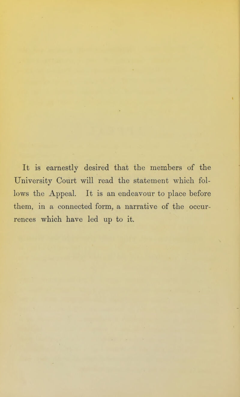 It is earnestly desired that the members of the University Court will read the statement which fol- lows the Appeal. It is an endeavour to place before them, in a connected form, a narrative of the occur- rences which have led up to it.
