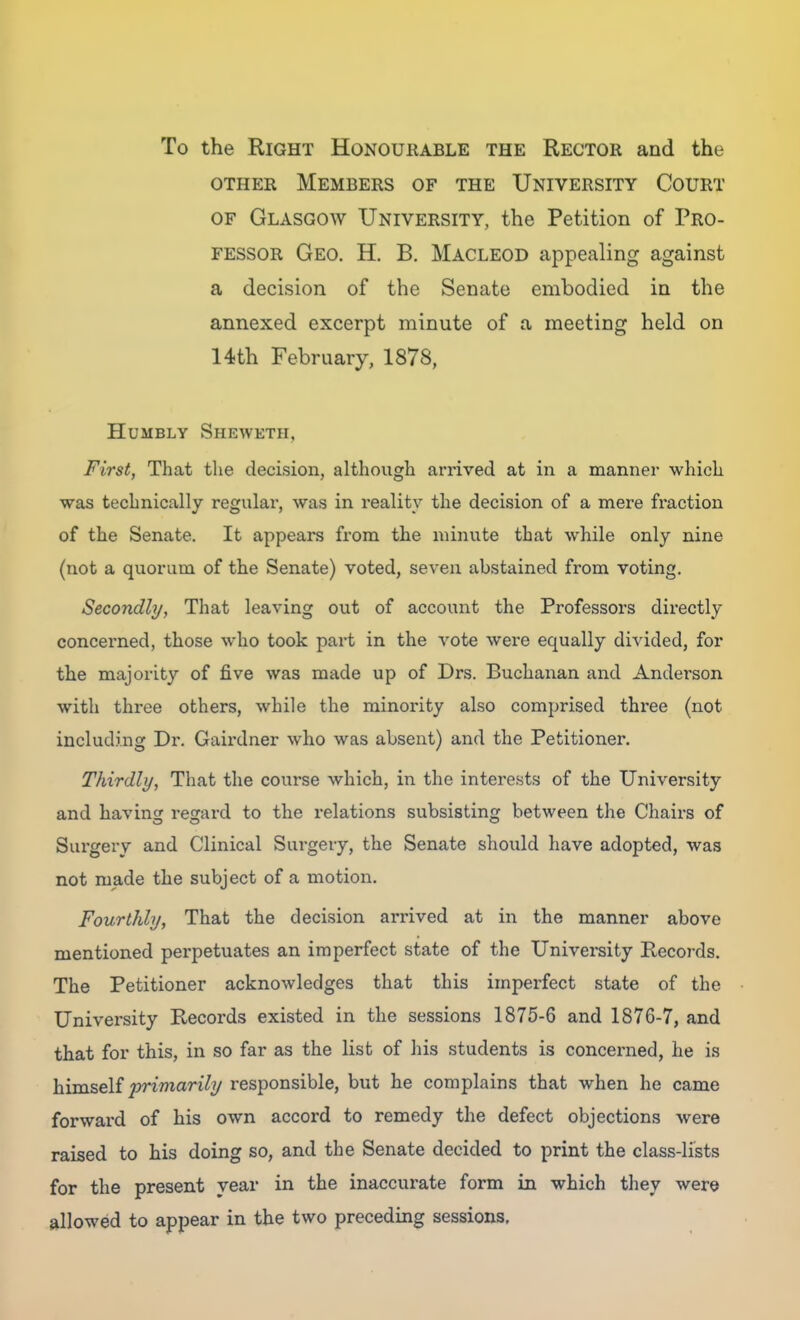 To the Right Honourable the Rector and the OTHER Members of the University Court OF Glasgow University, the Petition of Pro- fessor Geo. H. B. Macleod appealing against a decision of the Senate embodied in the annexed excerpt minute of a meeting held on 14th February, 1878, Humbly Sheweth, First, That the decision, although arrived at in a manner which was technically regular, was in reality the decision of a mere fi'action of the Senate. It appears from the minute that while only nine (not a quorum of the Senate) voted, seven abstained from voting. Secondly, That leaving out of account the Professors directly concerned, those who took part in the vote were equally divided, for the majority of five was made up of Drs. Buchanan and Anderson with three others, while the minority also comprised three (not including Dr. Gairdner who was absent) and the Petitioner. Thirdly, That the course which, in the interests of the University and bavins: regard to the relations subsisting between the Chairs of Surgery and Clinical Surgery, the Senate should have adopted, was not made the subject of a motion. Fourthly, That the decision arrived at in the manner above mentioned perpetuates an imperfect state of the University Records. The Petitioner acknowledges that this imperfect state of the University Records existed in the sessions 1875-6 and 1876-7, and that for this, in so far as the list of his students is concerned, he is himself primarily responsible, but he complains that when he came forward of his own accord to remedy the defect objections were raised to his doing so, and the Senate decided to print the class-lists for the present year in the inaccurate form in which they were allowed to appear in the two preceding sessions.