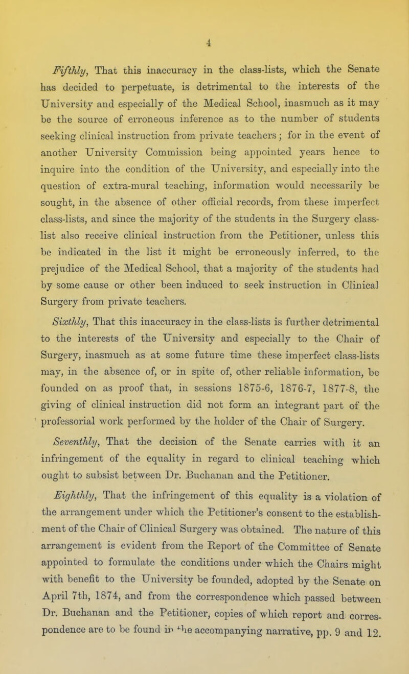 Fifthly, That this inaccuracy in the class-lists, which the Senate has decided to perpetuate, is detrimental to the interests of the University and especially of the Medical School, inasmuch as it may be the source of erroneous inference as to the number of students seeking clinical instruction from private teachers; for in the event of another University Commission being appointed years hence to inquire into the condition of the University, and especially into the question of extra-mural teaching, information would necessarily be sought, in the absence of other official records, from these imperfect class-lists, and since the majoiity of the students in the Surgery class- list also receive clinical instruction from the Petitioner, unless this be indicated in the list it might be erroneously inferred, to the prejudice of the Medical School, that a majority of the students had by some cause or other been induced to seek instruction in Clinical Surgery from private teachers. Sixthly, That this inaccuracy in the class-lists is further detrimental to the interests of the University and especially to the Chair of Surgery, inasmuch as at some future time these imperfect class-lists may, in the absence of, or in spite of, other reliable information, be founded on as proof that, in sessions 1875-6, 1876-7, 1877-8, the giving of clinical instruction did not form an integrant part of the professorial work performed by the holder of the Chair of Sui'gery. Seventhly, That the decision of the Senate carries with it an infringement of the equality in regard to clinical teaching which ought to subsist between Dr. Buchanan and the Petitioner. Eighthly, That the infringement of this equality is a violation of the arrangement under which the Petitioner's consent to the establish- ment of the Chair of Clinical Surgery was obtained. The nature of this arrangement is evident from the Report of the Committee of Senate appointed to formulate the conditions under which the Chairs might with benefit to the University be founded, adopted by the Senate on April 7th, 1874, and from the correspondence which passed between Dr. Buchanan and the Petitioner, copies of which report and corres- pondence are to be found ii^ ^he accompanying narrative, pp. 9 and 12.