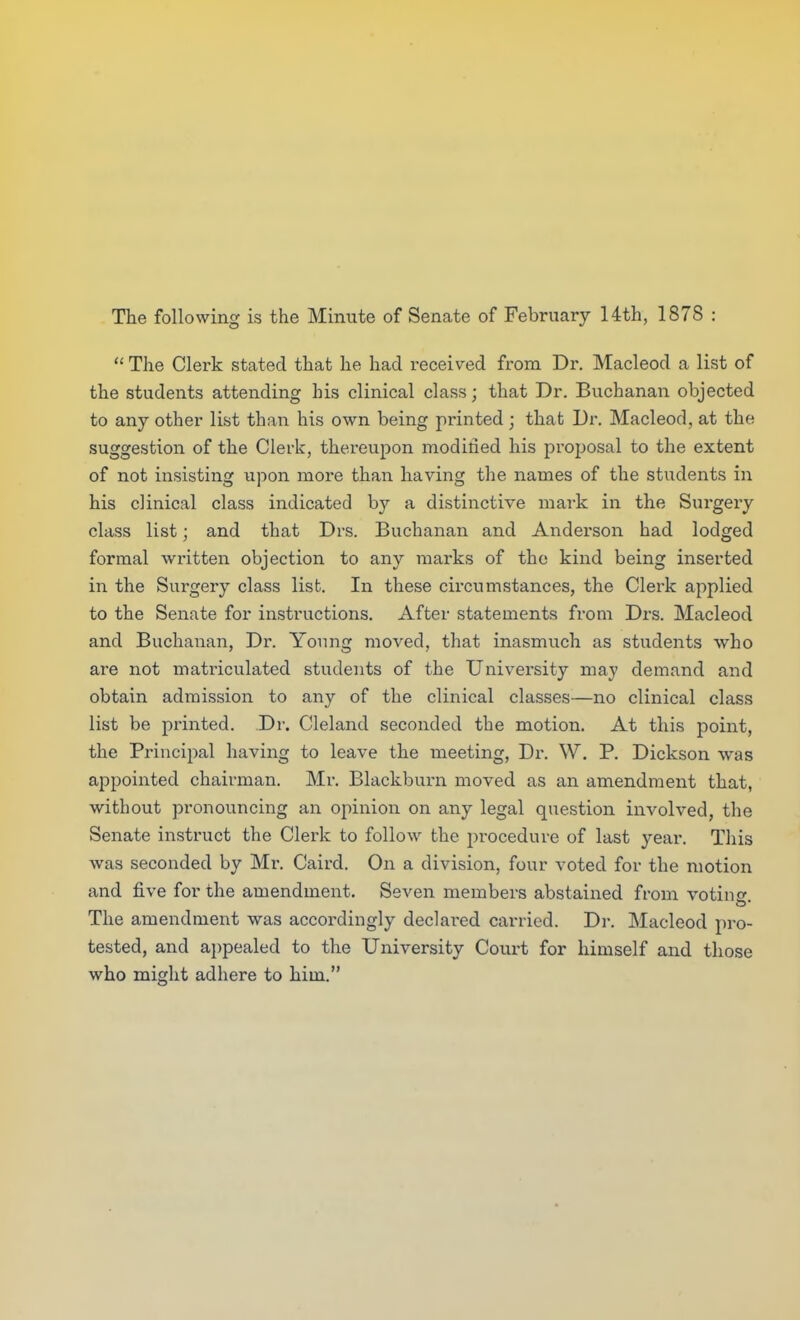 The following is the Minute of Senate of February 14th, 1878  The Clerk stated that he had received from Dr. Macleod a list of the students attending his clinical class; that Dr. Buchanan objected to any other list than his own being printed ; that Dr. Macleod, at the suggestion of the Clerk, thereupon modiried his proposal to the extent of not insisting upon more than having the names of the students in his clinical class indicated by a distinctive mark in the Surgeiy class list; and that Drs. Buchanan and Anderson had lodged formal written objection to any marks of the kind being inserted in the Surgery class list. In these circumstances, the Clerk applied to the Senate for instructions. After statements from Drs. Macleod and Buchanan, Dr. Young moved, that inasmuch as students who are not matriculated students of the University may demand and obtain admission to any of the clinical classes—no clinical class list be printed. Dr. Cleland seconded the motion. At this point, the Principal having to leave the meeting, Di\ W, P. Dickson was appointed chairman. Mr. Blackburn moved as an amendment that, without pronouncing an opinion on any legal question involved, the Senate instruct the Clerk to follow the procedure of last year. This was seconded by Mr. Caird. On a division, four voted for the motion and five for the amendment. Seven members abstained from voting The amendment was accordingly declared carried. Dr. Macleod pro- tested, and appealed to the University Court for himself and those who might adhere to him.