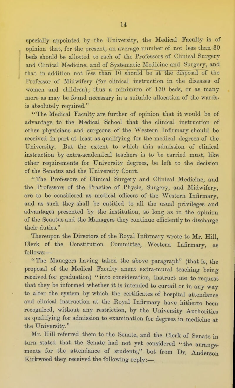 u specially appointed by the University, the Medical Faculty is of , opinion that, for the present, an average number of not less than 30 beds should be allotted to each of the Professors of Clinical Surgery and Clinical Medicine, and of Systematic Medicine and Surgery, and that in addition not less than 10 should be~anihe disposal of the Pi'ofessor of Midwifery (for clinical instmction in the diseases of women and children); thus a minimum of 130 beds, or as many more as may be found necessary in a suitable allocation of the wards? is absolutely required. The Medical Faculty are further of opinion that it would be of advantage to the Medical School that the clinical instruction of other physicians and surgeons of the Western Infirmary should be received in part at least as qualifying for the medical degrees of the University. But the extent to which this admission of clinical instruction by extra-academical teachers is to be carried must, like other requirements for University degrees, be left to the decision of the Senatus and the University Court, The Professors of Clinical Surgery and Clinical Medicine, and the Professors of the Practice of Physic, Surgery, and Midwifery, are to be considered as medical officers of the Western Infirmarj'-, and as such they shall be entitled to all the usual privileges and advantages presented by the institution, so long as in the opinion of the Senatus and the Managers they continue efficiently to discharge their duties. Thereupon the Directors of the Royal Infirmary wrote to Mr. Hill, Clei'k of the Constitution Committee, Western Infirmary, as follows:— The Managers having taken the above paragraph (that is, the proposal of the Medical Faculty anent extra-mural teaching being received for graduation) into consideration, instruct me to request that they be informed whether it is intended to curtail or in any way to alter the system by which the certificates of hospital attendance and clinical instruction at the Royal Infirmary have hith*erto been recognized, without any restriction, by the University Authorities as qualifying for admission to examination for degrees in medicine at the University. Mr. Hill referred them to the Senate, and the Clerk of Senate in turn stated that the Senate had not yet considered the arrange- ments for the attendance of students, but from Dr. Anderson Kii'kwood they received the following reply:—