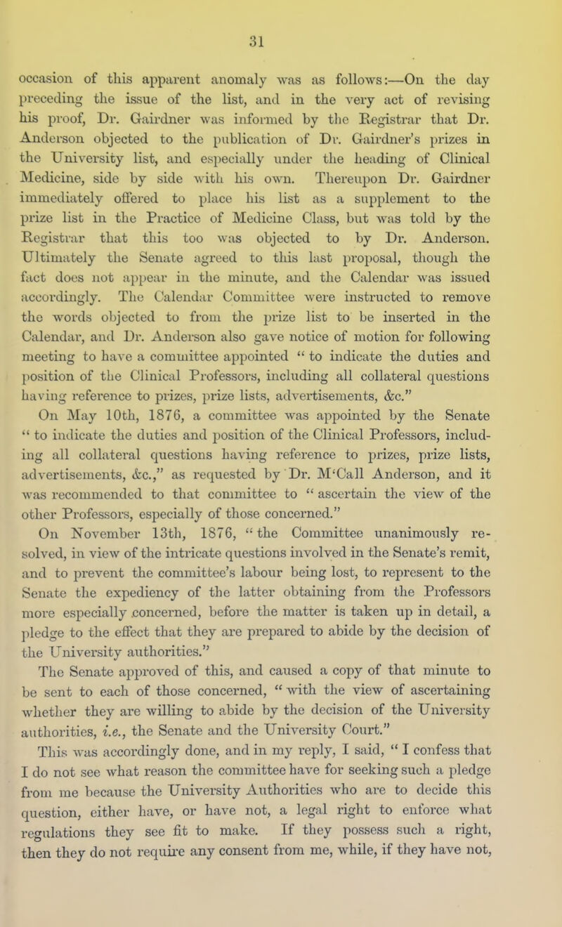 occasion of this apparent anomaly was as follows:—On the day preceding the issue of the list, and in the \erj act of revising his proof, Dr. Gairdner was informed by the Registrar that Dr. Anderson objected to the publication of Dr. Gairdner's prizes in the University list, and especially under the heading of Clinical Medicine, side by side \\ith his own. Thereupon Dr. Gairdner immediately offered to place his list as a supplement to the prize list in the Practice of Medicine Class, but was told by the Registrar that this too was objected to by Dr. Anderson. Ultimately the Senate agreed to this last proposal, though the fact does not a})pear iu the minute, and the Calendar was issued accordingly. The Calendar Committee were instructed to remove the words objected to from the prize list to be inserted in the Calendar, and Dr. Anderson also gave notice of motion for following meeting to have a committee appointed to indicate the duties and position of the Clinical Professors, including all collateral questions having reference to prizes, prize lists, advertisements, &c. On May 10th, 1876, a committee was appointed by the Senate to indicate the duties and position of the Clinical Professors, includ- ing all collateral questions having reference to prizes, prize lists, advertisements, <tc., as requested by Dr. M'Call Anderson, and it was recommended to that committee to ascertaiii the view of the other Professors, especially of those concerned. On November 13tli, 1876, the Committee unanimously re- solved, in view of the intricate questions involved in the Senate's remit, and to prevent the committee's labour being lost, to represent to the Senate the expediency of the latter obtaining from the Professors more especially .concerned, before the matter is taken up in detail, a pledge to the effect that they are prepared to abide by the decision of the University authorities. The Senate approved of this, and caused a copy of that minute to be sent to each of those concerned, with the view of ascertaining whether they are willing to abide by the decision of the University authorities, i.e., the Senate and the University Court. This was accordingly done, and in my reply, I said, I confess that I do not see what reason the committee have for seeking such a pledge from me because the University Authorities who are to decide this question, either have, or have not, a legal right to enforce what regulations they see fit to make. If they possess such a right, then they do not requii-e any consent from me, while, if they have not.
