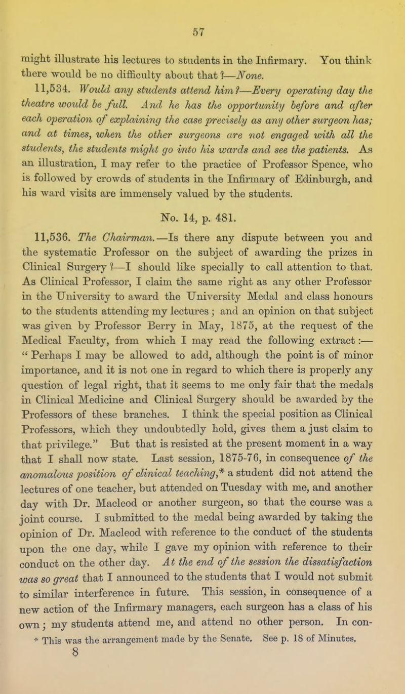 might illustrate his lectures to students in the Infirmary. You think- there would be no difficulty about that 1—JVone. 11,534. Would any students attend him?—Every operating day the theatre would he full. And he has the opportunity before and after each operation of explaining the case precisely as any other surgeon has; and at times, when the other surgeons are not engaged vnth all the students, the students might go into his wards and see the patients. As an illustration, I may refer to the practice of Professor Spence, who is followed by crowds of students in the Infirmaxy of Edinburgh, and his ward visits are immensely valued by the students. No. 14, p. 481. 11,536. The Chairman.—Is there any dispute between you and the systematic Professor on the subject of awarding the prizes in Clinical Surgery 1—I should like specially to call attention to that. As Clinical Professor, I claim the same right as any other Professor in the University to award the University Medal and class honours to the students attending my lectures; and an opinion on that subject was given by Professor Berry in May, 1875, at the request of the Medical Faculty, from which I may read the following extract:— Perhaps I may be allowed to add, although the point is of minor importance, and it is not one in regard to which there is properly any question of legal right, that it seems to me only fair that the medals in Clinical Medicine and Clinical Surgery should be awarded by the Professors of these branches. I think the special position as Clinical Professors, which they undoubtedly hold, gives them a just claim to that privilege. But that is resisted at the present moment in a way that I shall now state. Last session, 1875-76, in consequence of the anomalous position of clinical teaching,''^ a student did not attend the lectures of one teacher, but attended on Tuesday with me, and another day with Dr. Macleod or another surgeon, so that the course was a joint course. I submitted to the medal being awarded by taking the opinion of Dr. Macleod with reference to the conduct of the students upon the one day, while I gave my opinion with reference to their conduct on the other day. At the end of the session the dissatisfaction was so great that I announced to the students that I would not submit to similar interference in future. This session, in consequence of a new action of the Infirmary managers, each surgeon has a class of his ovm; my students attend me, and attend no other person. In con- * This was the arrangement made by the Senate. See p. 18 of Minutes. 8