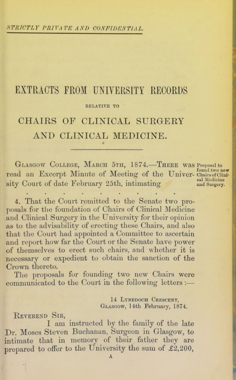 STltWTLY PRIVATE AXn CONFIDKNTIAL. EXTRACTS FROM UNIVERSITY RECORDS RELATIVE TO • CHAIRS OF CLINICAL SURGERY AND CLINICAL MEDICINE. Glasgow College, March 5th, 1874.—There was Proposal to read an Excerpt Minute of Meeting of the Univer- chaTrsofcuS sity Court of date February 25th, intimating and Surgery. • •••••••• 4. That the Court remitted to the Senate two pro- posals for tlie foundation of Chairs of Clinical Medicine and Clinical Surgery in the University for their opinion as to the advisability of erecting these Chairs, and also that the Court had appointed a Committee to ascertain and report how far the Court or the Senate have power of themselves to erect such chairs, and whether it is necessary or expedient to obtain the sanction of the Crown thereto. The proposals for founding two new Chairs were communicated to the Court in the following letters :— 14 Lynedoch Crescent, Glasgow, 14th Februaiy, 1874. Reverend Sir, I am instructed by the family of the late Dr. Moses Steven Buchanan, Surgeon in Glasgow, to intimate that in memory of their father they are prepared to offer to the University the sum of £2,200, A