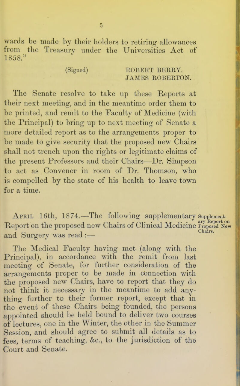 wards be made by their holders to retiriiio- allowances from the Treasury under the Universities Act of 1858. (Signed) ROBERT BERRY. JAMES ROBERTON. The Senate resolve to take up these Reports at their next meeting, and in the meantime order them to be printed, and remit to the Faculty of Medicine (with the Principal) to bring up to next meeting of Senate a more detailed report as to the arrangements proper to be made to give security that the proposed new Chairs shall not trench upon the rights or legitimate claims of the present Professors and their Chairs—Dr. Simpson to act as Convener in room of Dr. Thomson, who is compelled by the state of his health to leave town for a time. April 16th, 1874.—The following supplementary Suppiement- Peport on the proposed new Chairs of Clinical Medicine p ropoaed New , ^, I Chairs. and burgery was read :— The Medical Faculty having met (along w^th the Principal), in accordance with the remit from last meeting of Senate, for further consideration of the arrangements proper to be made in connection with the proposed new Chairs, have to report that they do not think it necessary in the meantime to add any- thing further to their former report, except that in the event of these Chairs being founded, the persons appointed should be held bound to deliver two courses of lectures, one in the Winter, the other in the Summer Session, and should agree to submit all details as to fees, terms of teaching, &c., to the jurisdiction of the Court and Senate.