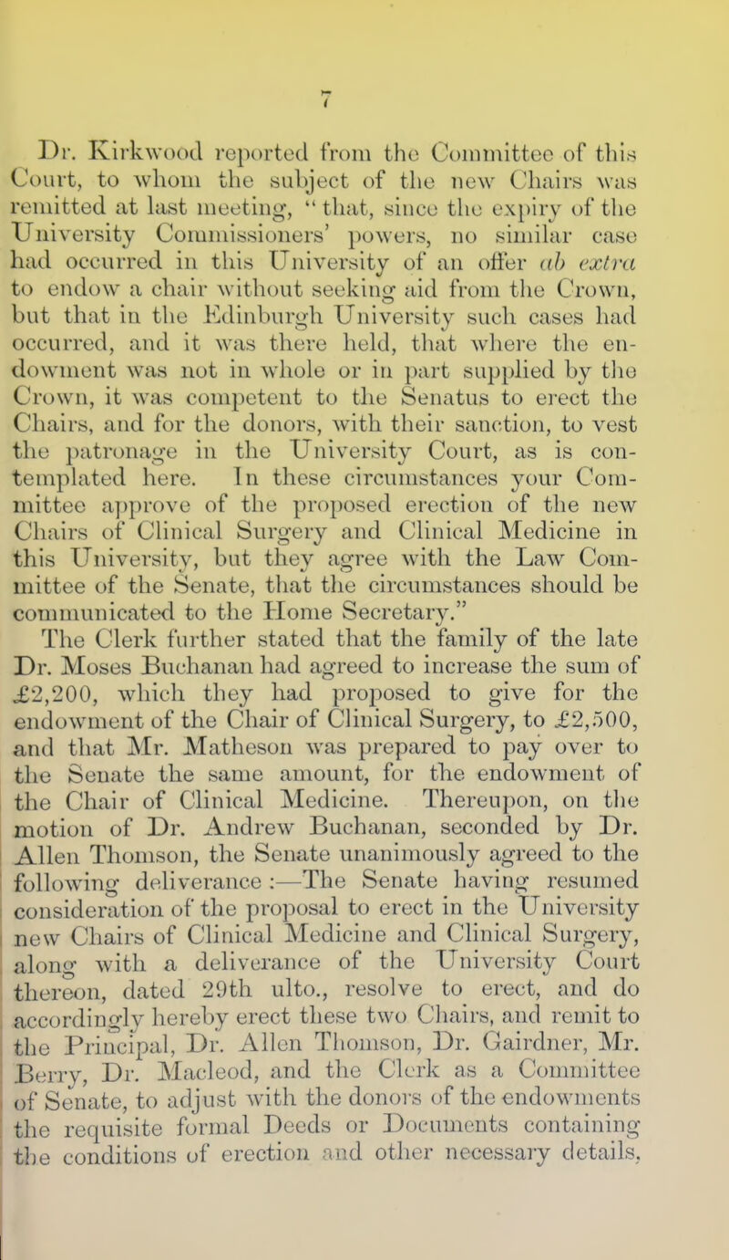 Dr. Kii'kwood reported from the Committee of tbl.s Court, to whom the subject of the new Chairs was remitted at hist meeting, *' that, since the ex[)iry of the University Commissioners' powers, no simihir case had occurred in this University of an offer ah extra to endow a chair without seekinsf aid from tlie Crown, but that in the Edinburgh University such cases had occurred, and it was there held, tliat wliere the en- dowment was not in whole or in part supplied by tlie Crown, it was competent to the Senatus to erect the Chairs, and for the donors, with their sanction, to vest the patronage in the University Court, as is con- templated here. In these circumstances your Com- mittee ayjprove of the proposed erection of the new Chairs of Clinical Surgery and Clinical Medicine in this University, but they agree with the Law Com- mittee of the Senate, that the circumstances should be communicated to the Home Secretary. The Clerk further stated that the family of the late Dr. Moses Buchanan had agreed to increase the sum of £2,200, which they had proposed to give for the endowment of the Chair of Clinical Surgery, to £2,500, and that Mr. Matheson was prepared to pay over to the Senate the same amount, for the endowment of the Chair of Clinical Medicine. Thereupon, on the motion of Dr. Andrew Buchanan, seconded by Dr. Allen Thomson, the Senate unanimously agreed to the following deliverance :—The Senate having resumed consideration of the proposal to erect in the University new Chairs of Clinical Medicine and Clinical Surgery, along with a deliverance of the University Court thereon, dated 29th ulto., resolve to erect, and do accordingly hereby erect these two Cliairs, and remit to the Principal, Dr. Allen Thomson, Dr. Gairdner, Mr. .I:)erry, Dr. Macleod, and the Clerk as a Committee of Senate, to adjust with the donors of the endowments the requisite formal Deeds or Documents containing tl)e conditions of erection and other necessary details,