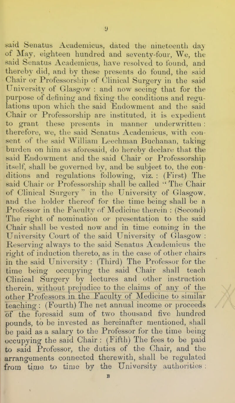 ^said Senatus Acadeniicus, dated the iiiiieteeiitli da\ of May, eighteen hundred and seventy-four, We, the said Senatus Acadeinicus, have resolved to found, and thereby did, and by these presents do found, the said Chair or Professorship of Chnical Surgery in the said University of Glasgow : and now seeing that for the purpose of defining and fixing the conditions and regu- lations upon which the said Endowment and the said Chair or Professorship are instituted, it is expedient to grant these presents in manner underwritten : therefore, we, the said Senatus Academicus, with con- sent of the said William Leechman Buchanan, taking- burden on him as aforesaid, do herebv declare that the said Endowment and the said Chair or Professorship itself, shall be governed by, and be subject to, the con- ditions and regulations following, viz. : (First) The said Chair or Professorship shall be called  The Chair of Clinical Surgery  in the University of Glasgow, and the holder thereof for the time being shall be a Professor in the Faculty of Medicine therein : (Second) The right of nomination oi- presentation to the said Chair shall be vested now and in time coming in the University Coui-t of the said University of Glasgow : Reserving always to the said Senatus Academicus the riofht of induction thereto, as in the case of other chairs in the said University : (Third) The Professor for the time being occupying the said Chair shall teach Clinical Surgery by lectures and other instruction therein, without prejudice to the claims of any of the other Professors in the Faculty of Medicine to similar teaching : (Fourth) The net annual income or proceeds of the foresaid sum of two thousand five hundred pounds, to be invested as hereinafter mentioned, shall be paid as a salary to the Professor for the time being occupying the said Chair : (Fifth) The fees to be paid to said Professor, the duties of the Chair, and the arrangements connected therewith, shall be regulated from time to time by the University authorities ; B