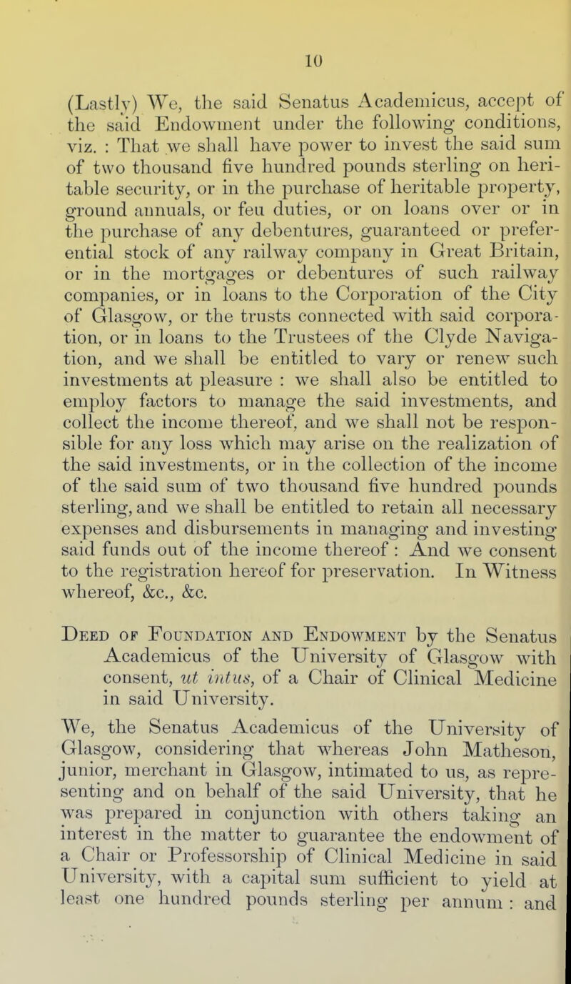 (Lastly) We, the said Senatus Academicus, accept of the said Endowment under the following conditions, viz. : That we shall have power to invest the said sum of two thousand five hundred pounds sterling on heri- table security, or in the purchase of heritable property, ground annuals, or feu duties, or on loans over or in the purchase of any debentures, guaranteed or prefer- ential stock of any railway company in Great Britain, or in the mortgages or debentures of such railway companies, or in loans to the Corporation of the City of Glasgow, or the trusts connected with said corpora- tion, or in loans to the Trustees of the Clyde Naviga- tion, and we shall be entitled to vary or renew such investments at pleasure : we shall also be entitled to employ factors to manage the said investments, and collect the income thereof, and we shall not be respon- sible for any loss wdiicli may arise on the realization of the said investments, or in the collection of the income of the said sum of two thousand five hundred pounds sterling, and we shall be entitled to retain all necessary expenses and disbursements in managing and investing said funds out of the income thereof: And we consent to the registration hereof for preservation. In Witness whereof, &c., &c. Deed of Foundation and Endowment by the Senatus Academicus of the University of Glasgow with consent, ut intus, of a Chair of Clinical Medicine in said University. We, the Senatus Academicus of the University of Glasgow, considering that whereas John Matheson, junior, merchant in Glasgow, intimated to us, as repre- senting and on behalf of the said University, that he was prepared in conjunction with others taking an interest in the matter to guarantee the endowment of a Chair or Professorship of Clinical Medicine in said University, with a capital sum sufficient to yield at least one hundred pounds sterling per annum : and