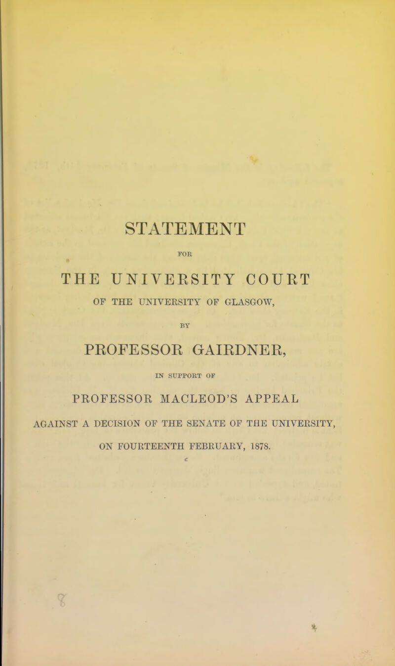 STATEMENT FOR THE UNIVERSITY COURT OF THE UNIVERSITY OF GLASGOW, BY PROFESSOR GAIRDNER, IN SUPPORT OF PROFESSOR MACLEOD'S APPEAL AGAINST A DECISION OF THE SENATE OF THE UNIVERSITY, ON FOURTEENTH FEBRUARY, 1878. c