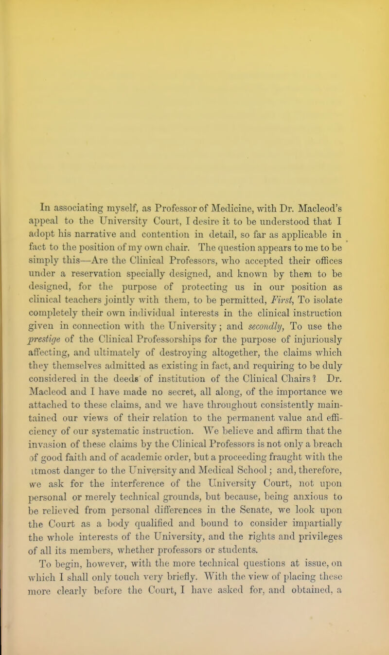 appeal to the University Court, I desire it to be understood that I adopt his narrative and contention in detail, so far as applicable in fact to the position of my own chair. The question appears to me to be simply this—Are the Clinical Professors, who accepted their offices under a reservation specially designed, and known by them to be designed, for the purpose of protecting us in our position as clinical teachers jointly with them, to be permitted, First, To isolate completely their own individual interests in the clinical instruction given in connection with the University; and secondly, To use the prestige of the Clinical Professorships for the purpose of injuriously affecting, and ultimately of destroying altogether, the claims which they themselves admitted as existing in fact, and requiring to be duly considered in the deeds of institution of the Clinical Chairs? Dr. Macleod and I have made no secret, all along, of the importance we attached to these claims, and we have throughout consistently main- tained our views of their relation to the permanent value and effi- ciency of our systematic instruction. VVe believe and affirm that the invasion of these claims by the Clinical Professors is not only a breach of good faith and of academic order, but a proceeding fraught with the itmost danger to the University and Medical School; and, therefore, we ask for the interference of the University Court, not upon personal or merely technical grounds, but because, being anxious to be relieved from personal differences in the Senate, we look upon the Court as a body qualified and bound to consider impartially the whole interests of the University, and the rights and privileges of all its members, whether professors or students. To begin, however, with the more technical questions at issue, on which I shall only touch very briefly. With the view of placing these more clearly before the Court. I have asked for, and obtained, a